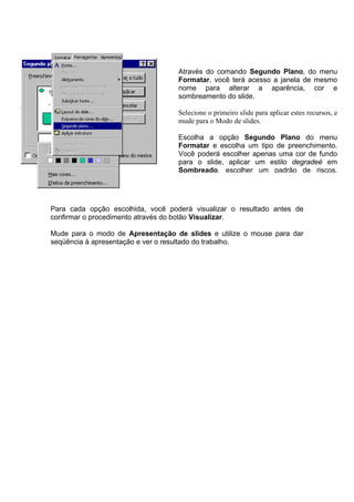 Através do comando Segundo Plano, do menu
                                   Formatar, você terá acesso a janela de mesmo
                                   nome para alterar a aparência, cor e
                                   sombreamento do slide.

                                   Selecione o primeiro slide para aplicar estes recursos, e
                                   mude para o Modo de slides.

                                   Escolha a opção Segundo Plano do menu
                                   Formatar e escolha um tipo de preenchimento.
                                   Você poderá escolher apenas uma cor de fundo
                                   para o slide, aplicar um estilo degradeé em
                                   Sombreado, escolher um padrão de riscos,




Para cada opção escolhida, você poderá visualizar o resultado antes de
confirmar o procedimento através do botão Visualizar.

Mude para o modo de Apresentação de slides e utilize o mouse para dar
seqüência à apresentação e ver o resultado do trabalho.
 
