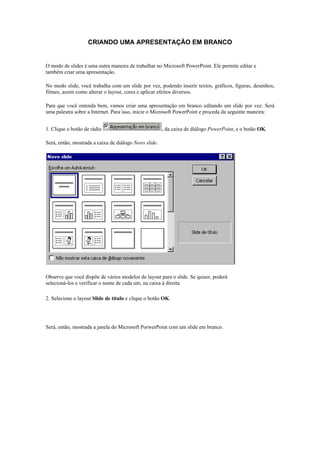 CRIANDO UMA APRESENTAÇÃO EM BRANCO
Modo de Slides

O modo de slides é uma outra maneira de trabalhar no Microsoft PowerPoint. Ele permite editar e
também criar uma apresentação.

No modo slide, você trabalha com um slide por vez, podendo inserir textos, gráficos, figuras, desenhos,
filmes, assim como alterar o layout, cores e aplicar efeitos diversos.

Para que você entenda bem, vamos criar uma apresentação em branco editando um slide por vez. Será
uma palestra sobre a Internet. Para isso, inicie o Microsoft PowerPoint e proceda da seguinte maneira:


1. Clique o botão de rádio                             , da caixa de diálogo PowerPoint, e o botão OK.

Será, então, mostrada a caixa de diálogo Novo slide.




Observe que você dispõe de vários modelos de layout para o slide. Se quiser, poderá
selecioná-los e verificar o nome de cada um, na caixa à direita.

2. Selecione o layout Slide de título e clique o botão OK.




Será, então, mostrada a janela do Microsoft PorwerPoint com um slide em branco.
 
