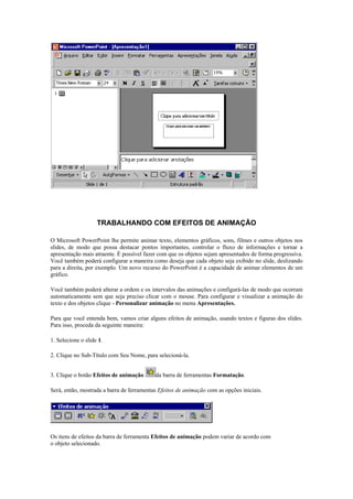 TRABALHANDO COM EFEITOS DE ANIMAÇÃO

O Microsoft PowerPoint lhe permite animar texto, elementos gráficos, sons, filmes e outros objetos nos
slides, de modo que possa destacar pontos importantes, controlar o fluxo de informações e tornar a
apresentação mais atraente. É possível fazer com que os objetos sejam apresentados de forma progressiva.
Você também poderá configurar a maneira como deseja que cada objeto seja exibido no slide, deslizando
para a direita, por exemplo. Um novo recurso do PowerPoint é a capacidade de animar elementos de um
gráfico.

Você também poderá alterar a ordem e os intervalos das animações e configurá-las de modo que ocorram
automaticamente sem que seja preciso clicar com o mouse. Para configurar e visualizar a animação do
texto e dos objetos clique - Personalizar animação no menu Apresentações.

Para que você entenda bem, vamos criar alguns efeitos de animação, usando textos e figuras dos slides.
Para isso, proceda da seguinte maneira:

1. Selecione o slide 1.

2. Clique no Sub-Título com Seu Nome, para selecioná-la.


3. Clique o botão Efeitos de animação      da barra de ferramentas Formatação.

Será, então, mostrada a barra de ferramentas Efeitos de animação com as opções iniciais.




Os itens de efeitos da barra de ferramenta Efeitos de animação podem variar de acordo com
o objeto selecionado.
 