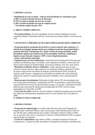 5. RESERVA LEGAL

• Delimitação de reserva legal: – Imóvel rural localizado na Amazônia Legal:
a) 80% no imóvel situado em área de florestas;
b) 35% no imóvel situado em área de cerrado;
c) 20% no imóvel situado em área de campos gerais;
 – Nas demais regiões do país: 20%

6. ÁREAS VERDES URBANAS:

• Percentual mínimo: 20 metros quadrados de área verde por habitante em novas
expansões urbanas. Prefeituras terão até 10 anos para rever plano diretor e leis de uso do
solo.

7. INCENTIVO À PRESERVAÇÃO E RECUPERAÇÃO DO MEIO AMBIENTE

• Programa federal: programa de incentivo à conservação do meio ambiente e à
adoção de tecnologias agropecuárias que combinem aumento de produtividade e
proteção florestal. O programa deve seguir critério de progressividade, dando
prioridades àqueles que mantiveram áreas protegidas conforme a legislação e
depois aos que buscam recuperar APP e reserva legal desmatadas.
• Ação e instrumentos sugeridos:
• Pagamento por serviços ambientais: remuneração pela manutenção de florestas que
resultam em benefícios para a sociedade, como sequestro de carbono, conservação da
beleza cênica natural, da biodiversidade, dos recursos hídricos e do solo, entre outros.
• Benefícios creditícios, fiscais e tributários: crédito agrícola com taxa de juros
menores e prazos maiores; seguro agrícola em condições melhores; dedução de APP e
de reserva legal da base de cálculo do Imposto Territorial Rural (ITR); isenção de
impostos para insumos e equipamentos; prioridade em políticas de comercialização;
dedução do imposto de renda de parte dos gastos efetuados com a recomposição de
matas;
• Recursos para investimentos: Destinação de pelo menos 30% da arrecadação pelo
uso da água para manutenção e recuperação de APP. Investimentos a serem feitos pelas
concessionárias de serviços de abastecimento de água e de energia. Utilização de fundos
públicos para concessão de crédito para recomposição de APPs e reservas legais
desmatadas até 22 de julho de 2008.
• Conversão de multa: autoriza o governo federal a implantar programa para conversão
das multas por desmatamento ilegal para imóveis rurais autuados até 22 de julho de
2008.
8. AGRICULTURA FAMILIAR


1. REGRAS GERAIS:

• Programa de regularização: os estados terão dois anos para criar Programas de
Regularização Ambiental (PRAs), cujas normas gerais serão definidas pela União em
até 180 dias após a publicação do novo código. O produtor rural deve aderir ao PRA
em, no máximo, dois anos e a inscrição no Cadastro Ambiental Rural (CAR) é condição
para participar do programa.
• Termo de Compromisso: após aderir ao PRA, o produtor assinará um Termo de
Compromisso e, a partir de então, não poderá ser autuado por infrações cometidas antes
 