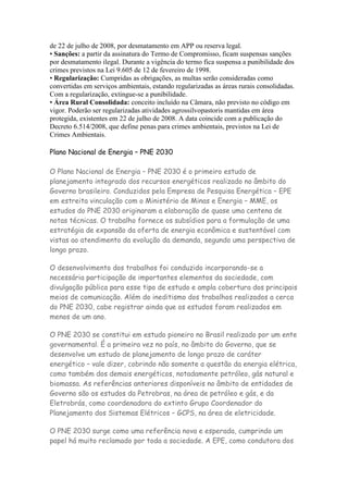 de 22 de julho de 2008, por desmatamento em APP ou reserva legal.
• Sanções: a partir da assinatura do Termo de Compromisso, ficam suspensas sanções
por desmatamento ilegal. Durante a vigência do termo fica suspensa a punibilidade dos
crimes previstos na Lei 9.605 de 12 de fevereiro de 1998.
• Regularização: Cumpridas as obrigações, as multas serão consideradas como
convertidas em serviços ambientais, estando regularizadas as áreas rurais consolidadas.
Com a regularização, extingue-se a punibilidade.
• Área Rural Consolidada: conceito incluído na Câmara, não previsto no código em
vigor. Poderão ser regularizadas atividades agrossilvopastoris mantidas em área
protegida, existentes em 22 de julho de 2008. A data coincide com a publicação do
Decreto 6.514/2008, que define penas para crimes ambientais, previstos na Lei de
Crimes Ambientais.

Plano Nacional de Energia – PNE 2030

O Plano Nacional de Energia – PNE 2030 é o primeiro estudo de
planejamento integrado dos recursos energéticos realizado no âmbito do
Governo brasileiro. Conduzidos pela Empresa de Pesquisa Energética – EPE
em estreita vinculação com o Ministério de Minas e Energia – MME, os
estudos do PNE 2030 originaram a elaboração de quase uma centena de
notas técnicas. O trabalho fornece os subsídios para a formulação de uma
estratégia de expansão da oferta de energia econômica e sustentável com
vistas ao atendimento da evolução da demanda, segundo uma perspectiva de
longo prazo.

O desenvolvimento dos trabalhos foi conduzido incorporando-se a
necessária participação de importantes elementos da sociedade, com
divulgação pública para esse tipo de estudo e ampla cobertura dos principais
meios de comunicação. Além do ineditismo dos trabalhos realizados a cerca
do PNE 2030, cabe registrar ainda que os estudos foram realizados em
menos de um ano.

O PNE 2030 se constitui em estudo pioneiro no Brasil realizado por um ente
governamental. É a primeira vez no país, no âmbito do Governo, que se
desenvolve um estudo de planejamento de longo prazo de caráter
energético – vale dizer, cobrindo não somente a questão da energia elétrica,
como também dos demais energéticos, notadamente petróleo, gás natural e
biomassa. As referências anteriores disponíveis no âmbito de entidades de
Governo são os estudos da Petrobras, na área de petróleo e gás, e da
Eletrobrás, como coordenadora do extinto Grupo Coordenador do
Planejamento dos Sistemas Elétricos – GCPS, na área de eletricidade.

O PNE 2030 surge como uma referência nova e esperada, cumprindo um
papel há muito reclamado por toda a sociedade. A EPE, como condutora dos
 