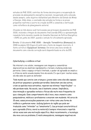 estudos do PNE 2030, contribui de forma decisiva para a recuperação do
processo de planejamento energético nacional, recuperação esta colocada,
desde sempre, como objetivo inafastável pelo Ministro de Estado de Minas
e Energia. Além disso, a conclusão dos estudos na forma e no prazo
propostos reafirma o acerto na criação da EPE e consolida a instituição
como referência do planejamento setorial.

Clicando no link abaixo você terá acesso aos principais documentos do PNE
2030, incluindo a íntegra do documento final (versão EPE) e a apresentação
resumida feita durante reunião do Conselho Nacional de Política Energética
– CNPE em junho de 2007, quando o estudo foi oficialmente aprovado.

Errata: O documento PNE 2030 - Geração Termelétrica (Biomassa) de
2008 na página 110 (figura 6) está com a fonte da imagem incorreta. A
fonte correta é: Equipalcool Sistemas. Em breve uma nova versão do
documento com a devida correção será disponibilizado no site da EPE.




Cyberbullying: a violência virtual

Na internet e no celular, mensagens com imagens e comentários
depreciativos se alastram rapidamente e tornam o bullying ainda mais
perverso. Como o espaço virtual é ilimitado, o poder de agressão se amplia e
a vítima se sente acuada mesmo fora da escola. E o que é pior: muitas vezes,
ela não sabe de quem se defender

Todo mundo que convive com crianças e jovens sabe como eles são capazes
de praticar pequenas e grandes perversões. Debocham uns dos outros,
criam os apelidos mais estranhos, reparam nas mínimas "imperfeições" - e
não perdoam nada. Na escola, isso é bastante comum. Implicância,
discriminação e agressões verbais e físicas são muito mais frequentes do
que o desejado. Esse comportamento não é novo, mas a maneira como
pesquisadores, médicos e professores o encaram vem mudando. Há cerca de
15 anos, essas provocações passaram a ser vistas como uma forma de
violência e ganharam nome: bullying (palavra do inglês que pode ser
traduzida como "intimidar" ou "amedrontar"). Sua principal característica é
que a agressão (física, moral ou material) é sempre intencional e repetida
várias vezes sem uma motivação específica. Mais recentemente, a tecnologia
deu nova cara ao problema. E-mails ameaçadores, mensagens negativas em
 