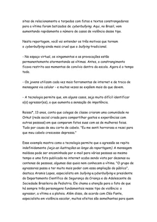 sites de relacionamento e torpedos com fotos e textos constrangedores
para a vítima foram batizados de cyberbullying. Aqui, no Brasil, vem
aumentando rapidamente o número de casos de violência desse tipo.


Nesta reportagem, você vai entender os três motivos que tornam
o cyberbullying ainda mais cruel que o bullying tradicional.


- No espaço virtual, os xingamentos e as provocações estão
permanentemente atormentando as vítimas. Antes, o constrangimento
ficava restrito aos momentos de convívio dentro da escola. Agora é o tempo
todo.


- Os jovens utilizam cada vez mais ferramentas de internet e de troca de
mensagens via celular - e muitas vezes se expõem mais do que devem.


- A tecnologia permite que, em alguns casos, seja muito difícil identificar
o(s) agressor(es), o que aumenta a sensação de impotência.


Raissa*, 13 anos, conta que colegas de classe criaram uma comunidade no
Orkut (rede social criada para compartilhar gostos e experiências com
outras pessoas) em que comparam fotos suas com as de mulheres feias.
Tudo por causa de seu corte de cabelo. "Eu me senti horrorosa e rezei para
que meu cabelo crescesse depressa."


Esse exemplo mostra como a tecnologia permite que a agressão se repita
indefinidamente (veja as ilustrações ao longo da reportagem). A mensagem
maldosa pode ser encaminhada por e-mail para várias pessoas ao mesmo
tempo e uma foto publicada na internet acaba sendo vista por dezenas ou
centenas de pessoas, algumas das quais nem conhecem a vítima. "O grupo de
agressores passa a ter muito mais poder com essa ampliação do público",
destaca Aramis Lopes, especialista em bullying ecyberbullying e presidente
do Departamento Científico de Segurança da Criança e do Adolescente da
Sociedade Brasileira de Pediatria. Ele chama a atenção para o fato de que
há sempre três personagens fundamentais nesse tipo de violência: o
agressor, a vítima e a plateia. Além disso, de acordo com Cléo Fante,
especialista em violência escolar, muitos efeitos são semelhantes para quem
 