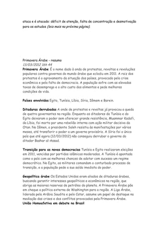 ataca e é atacado: déficit de atenção, falta de concentração e desmotivação
para os estudos (leia mais na próxima página).




Primavera Árabe - resumo
13/03/2012 16h 44
Primavera Árabe É o nome dado à onda de protestos, revoltas e revoluções
populares contra governos do mundo árabe que eclodiu em 2011. A raiz dos
protestos é o agravamento da situação dos países, provocado pela crise
econômica e pela falta de democracia. A população sofre com as elevadas
taxas de desemprego e o alto custo dos alimentos e pede melhores
condições de vida.

Países envolvidos Egito, Tunísia, Líbia, Síria, Iêmem e Barein.

Ditaduras derrubadas A onde de protestos e revoltas já provocou a queda
de quatro governantes na região. Enquanto os ditadores da Tunísia e do
Egito deixaram o poder sem oferecer grande resistência, Muammar Kadafi,
da Líbia, foi morto por uma rebelião interna com ação militar decisiva da
Otan. No Iêmen, o presidente Saleh resistiu às manifestações por vários
meses, até transferir o poder a um governo provisório. A Síria foi o único
país que até agora (12/03/2012) não conseguiu derrubar o governo do
ditador Bashar al-Assad.

Transição para as novas democracias Tunísia e Egito realizaram eleições
em 2011, vencidas por partidos islâmicos moderados. A Tunísia é apontada
como o país com as melhores chances de adotar com sucesso um regime
democrático. No Egito, os militares comandam o conturbado processo de
transição, e a população pede a sua saída imediata do poder.

Geopolítica árabe Os Estados Unidos eram aliados de ditaduras árabes,
buscando garantir interesses geopolíticos e econômicos na região, que
abriga as maiores reservas de petróleo do planeta. A Primavera Árabe põe
em cheque a política externa de Washington para a região. A Liga Árabe,
liderada pela Arábia Saudita e pelo Catar, assume um papel de destaque na
mediação das crises e dos conflitos provocados pela Primavera Árabe.
União Homoafetiva em debate no Brasil
 