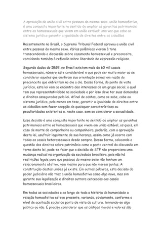 A aprovação da união civil entre pessoas do mesmo sexo, união homoafetiva,
é uma conquista importante no sentido de ampliar as garantias patrimoniais
entre os homossexuais que vivem em união estável; uma vez que cabe ao
sistema jurídico garantir a igualdade de direitos entre os cidadãos

Recentemente no Brasil, o Supremo Tribunal Federal aprovou a união civil
entre pessoas do mesmo sexo. Várias polêmicas vieram à tona
transcendendo a discussão sobre casamento homossexual e preconceito,
convidando também à reflexão sobre liberdade de expressão religiosa.

Segundo dados do IBGE, no Brasil existem mais de 60 mil casais
homossexuais, número este considerável e que pode ser muito maior ao se
considerar aqueles que omitiram sua orientação sexual em razão do
preconceito que enfrentam no dia a dia. Dessa forma, do ponto de vista
jurídico, esta lei vem ao encontro dos interesses de um grupo social, o qual
tem sua representatividade na sociedade e por isso deve ter suas demandas
e direitos assegurados pela lei. Afinal de contas, como se sabe, cabe ao
sistema jurídico, pelo menos em tese, garantir a igualdade de direitos entre
os cidadãos sem fazer acepção de quaisquer características ou
peculiaridades existentes e, neste caso, sem se considerar a sexualidade.

Essa decisão é uma conquista importante no sentido de ampliar as garantias
patrimoniais entre os homossexuais que vivem em união estável, os quais, em
caso de morte do companheiro ou companheira, poderão, com a aprovação
desta lei, usufruir legalmente de sua herança, assim como já ocorre com
todos os casais heterossexuais desde sempre. Dessa forma, colocando a
questão dos direitos sobre patrimônio como o ponto central da discussão em
torno desta lei, pode-se falar que a decisão do STF não proporciona uma
mudança radical na organização da sociedade brasileira, pois não há
restrições legais para que pessoas do mesmo sexo não tenham um
relacionamento afetivo, nem mesmo para que não morem juntas. A
constituição destas uniões já existe. Em outras palavras, esta decisão do
poder judiciário não traz a união homoafetiva como algo novo, mas sim
garante sua legalização e direitos outrora cerceados aos casais
homossexuais brasileiros.

Em todas as sociedades e ao longo de toda a história da humanidade a
relação homoafetiva esteve presente, variando, obviamente, conforme o
nível de aceitação social do ponto de vista da cultura, tornando-se algo
público ou não. É preciso considerar que os códigos morais e valores são
 