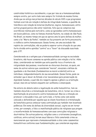 construídos histórica e socialmente, e que por isso se a homossexualidade
sempre existiu, por outro lado nem sempre foi tratada da mesma forma.
Ainda que se esteja nas primeiras décadas do século XXI e que progressos
tenham ocorrido em relação à defesa da integridade humana, a questão da
tolerância com relação às minorias (mulheres, negros, homossexuais, entre
outros grupos) parece não estar resolvida, fato que se comprova nas
ocorrências relatas pelo noticiário, como as agressões contra homossexuais
em locais públicos, como na famosa Avenida Paulista, na cidade de São Paulo.
No Brasil, ao mesmo tempo em que se aprova uma lei para defesa da mulher,
como a lei “Maria da Penha”, também se faz presente um forte preconceito
e violência contra homossexuais. Dessa forma, em uma sociedade tão
repleta de contradições, não se poderia esperar outra situação do que uma
forte divisão entre opiniões “contra” ou a “favor” da discussão suscitada
pelo STF.

Considerando-se o estigma que a homossexualidade carrega na sociedade
brasileira, não houve consenso na opinião pública com relação a tal lei. Além
disso, considerando-se também que esta questão toca a fronteira da
religiosidade das pessoas, reverberam-se discursos diversos, os quais, em
nome de outros valores que consideram “morais”, esvaziam a defesa da
igualdade e da liberdade (fundamentais na moral ocidental) entre os
indivíduos, independentemente de sua sexualidade. Dessa forma, pode-se
entender que é dever do Estado criar mecanismos para preservação da
dignidade humana, a qual não diz respeito apenas a gênero ou orientação
sexual, mas sim ao homem enquanto ser autônomo e emancipado.

Na esteira do debate sobre a legalização da união homoafetiva, tem-se
também discutido a criminalização da homofobia, isto é, tornar-se crime a
manifestação de preconceito contra homossexual. Mas se a intenção em
promover a discussão é boa, por outro lado, a forma como vem sendo
colocada e defendida por aqueles que se dizem favoráveis à criminalização
da homofobia parece embocar numa contradição que também tem levantado
polêmicas. Em nome da defesa da diversidade sexual, cogita-se em tornar
crime, por exemplo, a fala e a manifestação pública de religiosos que pregam
a inconformidade do homossexualismo com suas convicções religiosas e
doutrinárias. Em outras palavras, religiões como o cristianismo (evangélicos,
católicos, entre outros) teriam seus líderes e fiéis cometendo crime ao
mencionarem que reprovam a homossexualidade e atos como casamentos
homoafetivos conforme suas fundamentações, que consideram sagradas.
 