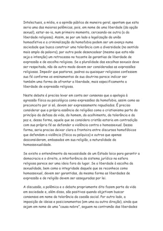 Intelectuais, a mídia, e a opinião pública de maneira geral, apontam que esta
seria uma das maiores polêmicas, pois, em nome de uma liberdade (da opção
sexual), estar-se-ia, num primeiro momento, cerceando-se outra (a da
liberdade religiosa). Assim, se por um lado a legalização da união
homoafetiva e a criminalização da homofobia podem ser um avanço numa
sociedade que busca construir uma tolerância com a diversidade (no sentido
mais amplo da palavra), por outro pode desencadear (mesmo que esta não
seja a intenção) um retrocesso no tocante às garantias de liberdade de
expressão e de escolha religiosa. Se a pluralidade das escolhas sexuais deve
ser respeitada, não de outro modo devem ser consideradas as expressões
religiosas. Impedir que pastores, padres ou quaisquer religiosos confessem
sua fé conforme os ensinamentos de sua doutrina parece indicar ser
também uma forma de afrontar a liberdade, mais especificamente a
liberdade de expressão religiosa.

Neste debate é preciso levar em conta ser consenso que a apologia à
agressão física ou psicológica como expressões da homofobia, assim como ao
preconceito por si só, devem ser expressamente repudiados. É preciso
considerar que a própria essência de religiões como o cristianismo parte do
princípio da defesa da vida, do homem, do acolhimento, da tolerância e da
paz e, dessa forma, aquele que se considera cristão estaria em contradição
com sua própria fé ao defender a violência contra o homossexual. Dessa
forma, seria preciso deixar clara a fronteira entre discursos homofóbicos
que defendam a violência (física ou psíquica) e outros que apenas
desconsideram, embasados em sua religião, a naturalidade da
homossexualidade.

Se existe o entendimento da necessidade de um Estado laico para garantir a
democracia e o direito, a interferência do sistema jurídico na esfera
religiosa parece ser uma ideia fora do lugar. Se a liberdade à escolha da
sexualidade, bem como a integridade daquele que se reconhece como
homossexual, devem ser garantidas, da mesma forma as liberdades de
expressão e de religião devem ser asseguradas por lei.

A discussão, a polêmica e o debate propriamente dito fazem parte da vida
em sociedade e, além disso, são positivos quando objetivam buscar
consensos em nome da tolerância da coesão social. Por outro lado, a
imposição de ideias e posicionamentos (em uma ou outra direção), ainda que
sejam em nome de uma “causa nobre”, seguem na contramão das liberdades
 