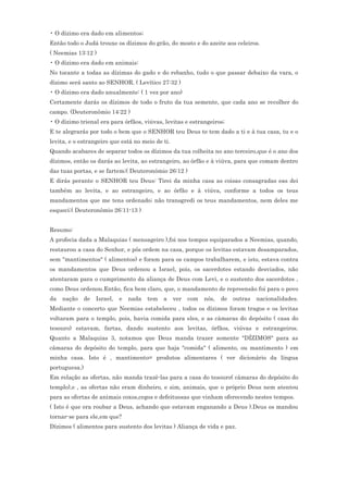 • O dízimo era dado em alimentos;
Então todo o Judá trouxe os dízimos do grão, do mosto e do azeite aos celeiros.
( Neemias 13:12 )
• O dízimo era dado em animais:
No tocante a todas as dízimas do gado e do rebanho, tudo o que passar debaixo da vara, o
dízimo será santo ao SENHOR. ( Levítico 27:32 )
• O dízimo era dado anualmente: ( 1 vez por ano)
Certamente darás os dízimos de todo o fruto da tua semente, que cada ano se recolher do
campo. (Deuteronômio 14:22 )
• O dízimo trienal era para órfãos, viúvas, levitas e estrangeiros;
E te alegrarás por todo o bem que o SENHOR teu Deus te tem dado a ti e à tua casa, tu e o
levita, e o estrangeiro que está no meio de ti.
Quando acabares de separar todos os dízimos da tua colheita no ano terceiro,que é o ano dos
dízimos, então os darás ao levita, ao estrangeiro, ao órfão e à viúva, para que comam dentro
das tuas portas, e se fartem;( Deuteronômio 26:12 )
E dirás perante o SENHOR teu Deus: Tirei da minha casa as coisas consagradas eas dei
também ao levita, e ao estrangeiro, e ao órfão e à viúva, conforme a todos os teus
mandamentos que me tens ordenado; não transgredi os teus mandamentos, nem deles me
esqueci;( Deuteronômio 26:11-13 )


Resumo:
A profecia dada a Malaquias ( mensageiro ),foi nos tempos equiparados a Neemias, quando,
restaurou a casa do Senhor, e pôs ordem na casa, porque os levitas estavam desamparados,
sem "mantimentos" ( alimentos) e foram para os campos trabalharem, e isto, estava contra
os mandamentos que Deus ordenou a Israel, pois, os sacerdotes estando desviados, não
atentaram para o cumprimento da aliança de Deus com Levi, e o sustento dos sacerdotes ,
como Deus ordenou.Então, fica bem claro, que, o mandamento de repreensão foi para o povo
da   nação     de   Israel,   e   nada   tem   a   ver   com   nós,   de   outras   nacionalidades.
Mediante o concerto que Neemias estabeleceu , todos os dízimos foram tragos e os levitas
voltaram para o templo, pois, havia comida para eles, e as câmaras do depósito ( casa do
tesouro) estavam, fartas, dando sustento aos levitas, órfãos, viúvas e estrangeiros.
Quanto a Malaquias 3, notamos que Deus manda trazer somente "DÍZIMOS" para as
câmaras do depósito do templo, para que haja "comida" ( alimento, ou mantimento ) em
minha casa. Isto é , mantimento= produtos alimentares ( ver dicionário da língua
portuguesa.)
Em relação as ofertas, não manda trazê-las para a casa do tesouro( câmaras do depósito do
templo),e , as ofertas não eram dinheiro, e sim, animais, que o próprio Deus nem atentou
para as ofertas de animais coxos,cegos e defeituosas que vinham oferecendo nestes tempos.
( Isto é que era roubar a Deus, achando que estavam enganando a Deus ).Deus os mandou
tornar-se para ele,em que?
Dízimos ( alimentos para sustento dos levitas ) Aliança de vida e paz.
 