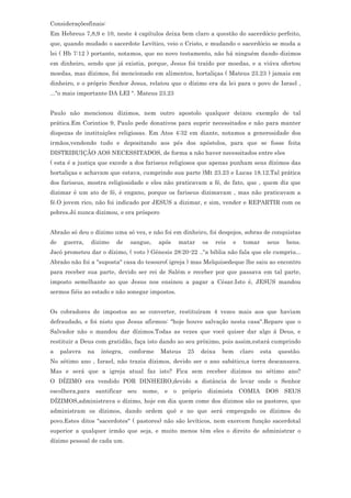 Consideraçõesfinais:
Em Hebreus 7,8,9 e 10, neste 4 capítulos deixa bem claro a questão do sacerdócio perfeito,
que, quando mudado o sacerdote Levítico, veio o Cristo, e mudando o sacerdócio se muda a
lei ( Hb 7:12 ) portanto, notamos, que no novo testamento, não há ninguém dando dizimos
em dinheiro, sendo que já existia, porque, Jesus foi traído por moedas, e a viúva ofertou
moedas, mas dízimos, foi mencionado em alimentos, hortaliças ( Mateus 23.23 ) jamais em
dinheiro, e o próprio Senhor Jesus, relatou que o dízimo era da lei para o povo de Israel ,
..."o mais importante DA LEI ". Mateus 23.23


Paulo não mencionou dízimos, nem outro apostolo qualquer deixou exemplo de tal
prática.Em Corintios 9, Paulo pede donativos para suprir necessitados e não para manter
dispezas de instituições religiosas. Em Atos 4:32 em diante, notamos a generosidade dos
irmãos,vendendo tudo e depositando aos pés dos apóstolos, para que se fosse feita
DISTRIBUIÇÃO AOS NECESSITADOS, de forma a não haver necessitados entre eles
( esta é a justiça que excede a dos fariseus religiosos que apenas punham seus dízimos das
hortaliças e achavam que estava, cumprindo sua parte )Mt 23.23 e Lucas 18.12.Tal prática
dos fariseus, mostra religiosidade e eles não praticavam a fé, de fato, que , quem diz que
dizimar é um ato de fé, é engano, porque os fariseus dizimavam , mas não praticavam a
fé.O jovem rico, não foi indicado por JESUS a dizimar, e sim, vender e REPARTIR com os
pobres.Jó nunca dizimou, e era próspero


Abraão só deu o dízimo uma só vez, e não foi em dinheiro, foi despojos, sobras de conquistas
de    guerra,    dizimo   de    sangue,    após   matar   os   reis   e    tomar     seus   bens.
Jacó prometeu dar o dízimo, ( voto ) Gênesis 28:20-22 .."a biblia não fala que ele cumpriu...
Abraão não foi a "suposta" casa do tesouro( igreja ) mas Melquisedeque lhe saiu ao encontro
para receber sua parte, devido ser rei de Salém e receber por que passava em tal parte,
imposto semelhante ao que Jesus nos ensinou a pagar a César.Isto é, JESUS mandou
sermos fiéis ao estado e não sonegar impostos.


Os cobradores de impostos ao se converter, restituíram 4 vezes mais aos que haviam
defraudado, e foi nisto que Jesus afirmou: "hoje houve salvação nesta casa".Repare que o
Salvador não o mandou dar dízimos.Todas as vezes que você quiser dar algo á Deus, e
restituir a Deus com gratidão, faça isto dando ao seu próximo, pois assim,estará cumprindo
a    palavra    na   íntegra,   conforme   Mateus   25    deixa   bem     claro    esta   questão.
No sétimo ano , Israel, não trazia dízimos, devido ser o ano sabático,a terra descansava.
Mas e será que a igreja atual faz isto? Fica sem receber dizimos no sétimo ano?
O DÍZIMO era vendido POR DINHEIRO,devido a distância de levar onde o Senhor
escolhera,para santificar seu nome, e o próprio dizimista COMIA DOS SEUS
DÍZIMOS,administrava o dízimo, hoje em dia quem come dos dízimos são os pastores, que
administram os dízimos, dando ordem quê e no que será empregado os dízimos do
povo.Estes ditos "sacerdotes" ( pastores) não são levíticos, nem exercem função sacerdotal
superior a qualquer irmão que seja, e muito menos têm eles o direito de administrar o
dízimo pessoal de cada um.
 