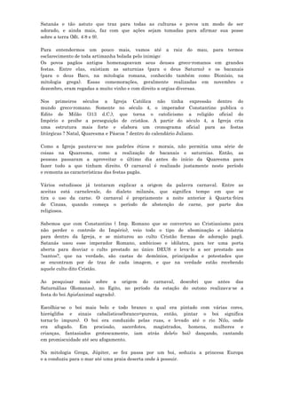 Satanás e tão astuto que traz para todas as culturas e povos um modo de ser
adorado, e ainda mais, faz com que ações sejam tomadas para afirmar sua posse
sobre a terra (Mt. 4:8 e 9).

Para entendermos um pouco mais, vamos até a raiz do mau,                para   termos
esclarecimento de toda artimanha bolada pelo inimigo:
Os povos pagãos antigos homenageavam seus deuses greco-romanos          em grandes
festas. Entre elas, existiam as saturnias (para o deus Saturno) e       os bacanais
(para o deus Baco, na mitologia romana, conhecido também como           Dionísio, na
mitologia grega). Essas comemorações, geralmente realizadas em          novembro e
dezembro, eram regadas a muito vinho e com direito a orgias diversas.

Nos primeiros séculos a Igreja Católica não tinha expressão dentro do
mundo greco-romano. Somente no século 4, o imperador Constantino publica o
Edito de Milão (313 d.C.), que torna o catolicismo a religião oficial do
Império e proíbe a perseguição de cristãos. A partir do século 4, a Igreja cria
uma estrutura mais forte e elabora um cronograma oficial para as festas
litúrgicas ? Natal, Quaresma e Páscoa ? dentro do calendário Juliano.

Como a Igreja pautava-se nos padrões éticos e morais, não permitia uma série de
coisas na Quaresma, como a realização de bacanais e saturnias. Então, as
pessoas passaram a aproveitar o último dia antes do início da Quaresma para
fazer tudo a que tinham direito. O carnaval é realizado justamente neste período
e remonta as características das festas pagãs.

Vários estudiosos já tentaram explicar a origem da palavra carnaval. Entre as
aceitas está carnelevale, do dialeto milanês, que significa tempo em que se
tira o uso da carne. O carnaval é propriamente a noite anterior à Quarta-feira
de Cinzas, quando começa o período de abstenção de carne, por parte dos
religiosos.

Sabemos que com Constantino ( Imp. Romano que se converteu ao Cristianismo para
não perder o controle do Império), veio todo o tipo de abominação e idolatria
para dentro da Igreja, e se misturou ao culto Cristão formas de adoração pagã.
Satanás usou esse imperador Romano, ambicioso e idólatra, para ter uma porta
aberta para desviar o culto prestado ao único DEUS e leva-lo a ser prestado aos
?santos?, que na verdade, são castas de demônios, principados e potestades que
se encontram por de traz de cada imagem, e que na verdade estão recebendo
aquele culto dito Cristão.

Ao pesquisar mais sobre a origem do carnaval, descobri que antes das
Saturnálias (Romanas), no Egito, no período da estação do outono realizava-se a
festa do boi Apis(animal sagrado).

Escolhia-se o boi mais belo e todo branco o qual era pintado com várias cores,
hieróglifos e sinais cabalísticos(branco=pureza, então, pintar o boi significa
torna-lo impuro). O boi era conduzido pelas ruas, e levado até o rio Nilo, onde
era afogado. Em procissão, sacerdotes, magistrados, homens, mulheres e
crianças, fantasiados grotescamente, iam atrás dele(o boi) dançando, cantando
em promiscuidade até seu afogamento.

Na mitologia Grega, Júpiter, se fez passa por um boi, seduziu a princesa Europa
e a conduziu para o mar até uma praia deserta onde à possuir.
 