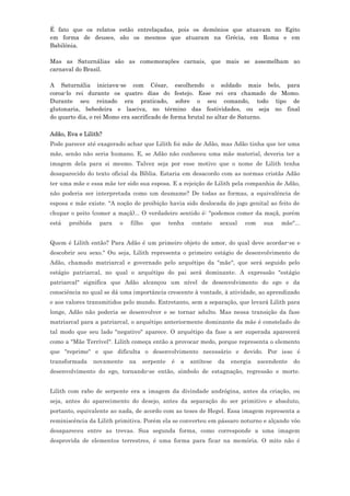 É fato que os relatos estão entrelaçadas, pois os demônios que atuavam no Egito
em forma de deuses, são os mesmos que atuaram na Grécia, em Roma e em
Babilônia.

Mas as Saturnálias são as comemorações carnais, que mais se assemelham ao
carnaval do Brasil.

A Saturnália iniciava-se com César, escolhendo o soldado mais belo, para
coroa-lo rei durante os quatro dias do festejo. Esse rei era chamado de Momo.
Durante seu reinado era praticado, sobre o seu comando, todo tipo de
glutonaria, bebedeira e lasciva, no término das festividades, ou seja no final
do quarto dia, o rei Momo era sacrificado de forma brutal no altar de Saturno.

Adão, Eva e Lilith?
Pode parecer até exagerado achar que Lilith foi mãe de Adão, mas Adão tinha que ter uma
mãe, senão não seria humano. E, se Adão não conheceu uma mãe material, deveria ter a
imagem dela para si mesmo. Talvez seja por esse motivo que o nome de Lilith tenha
desaparecido do texto oficial da Bíblia. Estaria em desacordo com as normas cristãs Adão
ter uma mãe e essa mãe ter sido sua esposa. E a rejeição de Lilith pela companhia de Adão,
não poderia ser interpretada como um desmame? De todas as formas, a equivalência de
esposa e mãe existe. "A noção de proibição havia sido deslocada do jogo genital ao feito de
chupar o peito (comer a maçã)... O verdadeiro sentido é: "podemos comer da maçã, porém
está   proibida    para   o   filho   que     tenha    contato    sexual   com     sua   mãe"...


Quem é Lilith então? Para Adão é um primeiro objeto de amor, do qual deve acordar-se e
descobrir seu sexo." Ou seja, Lilith representa o primeiro estágio de desenvolvimento de
Adão, chamado matriarcal e governado pelo arquétipo da "mãe", que será seguido pelo
estágio patriarcal, no qual o arquétipo do pai será dominante. A expressão "estágio
patriarcal" significa que Adão alcançou um nível de desenvolvimento do ego e da
consciência no qual se dá uma importância crescente à vontade, à atividade, ao aprendizado
e aos valores transmitidos pelo mundo. Entretanto, sem a separação, que levará Lilith para
longe, Adão não poderia se desenvolver e se tornar adulto. Mas nessa transição da fase
matriarcal para a patriarcal, o arquétipo anteriormente dominante da mãe é constelado de
tal modo que seu lado "negativo" aparece. O arquétipo da fase a ser superada aparecerá
como a "Mãe Terrível". Lilith começa então a provocar medo, porque representa o elemento
que "reprime" e que dificulta o desenvolvimento necessário e devido. Por isso é
transformada      novamente   na   serpente    é   a   antítese   da   energia   ascendente   do
desenvolvimento do ego, tornando-se então, símbolo de estagnação, regressão e morte.


Lilith com rabo de serpente era a imagem da divindade andrógina, antes da criação, ou
seja, antes do aparecimento do desejo, antes da separação do ser primitivo e absoluto,
portanto, equivalente ao nada, de acordo com as teses de Hegel. Essa imagem representa a
reminiscência da Lilith primitiva. Porém ela se converteu em pássaro noturno e alçando vôo
desapareceu entre as trevas. Sua segunda forma, como corresponde a uma imagem
desprovida de elementos terrestres, é uma forma para ficar na memória. O mito não é
 