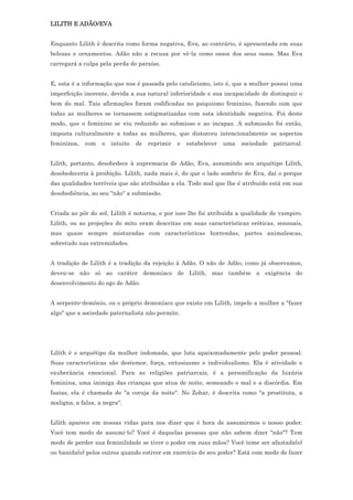 LILITH E ADÃO/EVA


Enquanto Lilith é descrita como forma negativa, Eva, ao contrário, é apresentada em suas
belezas e ornamentos. Adão não a recusa por vê-la como ossos dos seus ossos. Mas Eva
carregará a culpa pela perda do paraíso.


E, esta é a informação que nos é passada pelo catolicismo, isto é, que a mulher possui uma
imperfeição inerente, devida a sua natural inferioridade e sua incapacidade de distinguir o
bem do mal. Tais afirmações foram codificadas no psiquismo feminino, fazendo com que
todas as mulheres se tornassem estigmatizadas com esta identidade negativa. Foi deste
modo, que o feminino se viu reduzido ao submisso e ao incapaz. A submissão foi então,
imposta culturalmente a todas as mulheres, que distorceu intencionalmente os aspectos
femininos,   com   o   intuito   de   reprimir   e   estabelecer   uma   sociedade   patriarcal.


Lilith, portanto, desobedece à supremacia de Adão, Eva, assumindo seu arquétipo Lilith,
desobedeceria à proibição. Lilith, nada mais é, do que o lado sombrio de Eva, daí o porque
das qualidades terríveis que são atribuídas a ela. Todo mal que lhe é atribuído está em sua
desobediência, ao seu "não" a submissão.


Criada ao pôr do sol, Lilith é noturna, e por isso lhe foi atribuída a qualidade de vampiro.
Lilith, ou as projeções do mito eram descritas em suas características eróticas, sensuais,
mas quase sempre misturadas com características horrendas, partes animalescas,
sobretudo nas extremidades.


A tradição de Lilith é a tradição da rejeição à Adão. O não de Adão, como já observamos,
deveu-se não só ao caráter demoníaco de Lilith, mas também a exigência do
desenvolvimento do ego de Adão.


A serpente-demônio, ou o próprio demoníaco que existe em Lilith, impele a mulher a "fazer
algo" que a sociedade paternalista não permite.




Lilith é o arquétipo da mulher indomada, que luta apaixonadamente pelo poder pessoal.
Suas características são destemor, força, entusiasmo e individualismo. Ela é atividade e
exuberância emocional. Para as religiões patriarcais, é a personificação da luxúria
feminina, uma inimiga das crianças que atua de noite, semeando o mal e a discórdia. Em
Isaias, ela é chamada de "a coruja da noite". No Zohar, é descrita como "a prostituta, a
maligna, a falsa, a negra".


Lilith aparece em nossas vidas para nos dizer que é hora de assumirmos o nosso poder.
Você tem medo de assumi-lo? Você é daquelas pessoas que não sabem dizer "não"? Tem
medo de perder sua feminilidade se tiver o poder em suas mãos? Você teme ser afastada(o)
ou banida(o) pelos outros quando estiver em exercício de seu poder? Está com medo de fazer
 