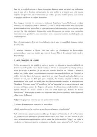 Esse é o princípio feminino na forma demoníaca. O medo quase universal que os homens
têm de cair sob o domínio ou fascinação de uma mulher e a atração que esta mesma
servidão têm para eles, são evidências de que o efeito que uma mulher produz num homem
é, em geral realmente de caráter demoníaco.


Essa imagem repousa tão somente, na natureza da própria "anima"do homem ou alma
feminina, sua imagem interior do feminino. A "anima"' não é uma mulher, mas um espírito
de natureza feminina, que reflete as características do lado demoníaco, tanto glorioso, como
terrível. Na vida cotidiana o homem não entra diretamente em contato com o princípio
masculino duro, predatório, mas encontra-o sob a máscara humana, mediado pela sua
função superior.


Mas o feminino dentro dele não é mediado através de uma personalidade humana culta e
desenvolvida.


O princípio feminino, a Deusa Lua, age sobre ele diretamente do inconsciente,
aproximando-se como um traidor que vem de dentro. Não é de admirar tanto medo e
desconfiança!
.
O LADO OBSCURO DE LILITH

Se Eva se acusou de ter atraído a morte, o pecado e a tristeza ao mundo, Lilith já era
demoníaca desde que foi criada. Lilith surgiu do intento de compreender a difrença entre os
mitos da criação de Gênesis, já que em sus primeira história em Gênesis 1, homem e
mulher são criados iguais e conjuntamente, enquanto na segunda história, em Gênesis 3, a
mulher é criada depois do homem e a partir de seu corpo. Segundo as lendas, Lilith era a
primeira esposa, que era bem pior que a segunda. No entanto, a figura escolhida para
desempenhar esse papel na lenda judia era originariamente suméria, a resplandecente
"Rainha do Céu", cujo nome "Lil" significava "ar" ou "tormenta". As vezes se tratava de uma
presença ambígua, amante dos "lugares selvagens e desabitados", associada também com o
aspecto obscuro da Deusa Inanna e com sua irmã Ereshkigal, Rainha do Mundo
Subterrâneo". Aparece pela primeira vez no poema sobre Inanna, quando o herói Gilgamesh
tala a árvore de Inanna:

"Gilgamesh golpeou a serpente que não podia ser encantada.

O pássaro Anzu voou com suas crias às montanhas;

e Lilith aniquilou seu lar e retirou-se aos lugares selvagens e desabitados."

"Lil" também era a palavra sumero-acádia que designava a "tormenta de pó" ou "nuvem de
pó", um termo que também se aplicava aos fantasmas, cuja forma era uma nuvem de pó e
cujo o alimento era supostamente o pó da terra. Na língua semítica "liliatu" era então "a
criada de um fantasma", porém prontamente se fundiu com a palavra "layil", "noite", e se
 