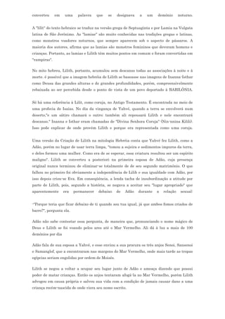 converteu     em   uma     palavra    que   se   designava   a   um    demônio       noturno.


A "lílít" do texto hebraico se traduz na versão grega de Septuaginta e por Lamia na Vulgata
latina de São Jerônimo. As "lamiae" são muito conhecidas nas tradições gregas e latinas,
como monstros voadores noturnos, que sempre aparecem sob o aspecto de pássaros. A
maioria dos autores, afirma que as lamias são monstros femininos que devoram homens e
crianças. Portanto, as lamias e Lilith têm muitos pontos em comum e foram convertidas em
"vampiras".

No mito hebreu, Lilith, portanto, acumulou sem descanso todas as associações à noite e à
morte. é possível que a imagem hebréia de Lilith se baseasse nas imagens de Inanna-Isthar
como Deusa das grandes alturas e de grandes profundidades, porém, compreensivelmente
rebaixada ao ser percebida desde o ponto de vista de um povo deportado à BABILÔNIA.


Só há uma referência à Lilit, como coruja, no Antigo Testamento. É encontrada no meio de
uma profecia de Isaías. No dia da vingança de Yahvé, quando a terra se envolverá num
deserto,"e um sátiro chamará o outro; também ali repousará Lilith e nele encontrará
descanso." Inanna e Isthar eram chamadas de "Divina Senhora Coruja" (Nin-nnina Kilili).
Isso pode explicar de onde provêm Lilith e porque era representada como uma coruja.


Uma versão da Criação de Lilith na mitologia Hebréia conta que Yahvé fez Lilith, como a
Adão, porém no lugar de usar terra limpa, "tomou a sujeira e sedimentos impuros da terra,
e deles formou uma mulher. Como era de se esperar, essa criatura resultou ser um espírito
maligno". Lilith se converteu a posteriori na primeira esposa de Adão, cuja presença
original nunca terminou de eliminar-se totalmente de de seu segundo matrimônio. O que
falhou no primeiro foi obviamente a independência de Lilih e sua igualdade com Adão, por
isso depois criou-se Eva. Em conseqüência, a lenda tacha de insubordinação a atitude por
parte de Lilith, pois, segundo a história, se negava a aceitar seu "lugar apropriado" que
aparentemente      era   permanecer   debaixo    de   Adão   durante   a   relação    sexual:


-"Porque teria que ficar debaixo de ti quando sou tua igual, já que ambos fomos criados de
barro?", pergunta ela.

Adão não sabe contestar essa pergunta, de maneira que, pronunciando o nome mágico de
Deus e Lilith se foi voando pelos ares até o Mar Vermelho. Ali dá à luz a mais de 100
demônios por dia

Adão fala de sua esposa a Yahvé, e esse enviou a sua procura os três anjos Senoi, Sansenoi
e Samanglof, que a encontraram nas margens do Mar Vermelho, onde mais tarde as tropas
egípcias seriam engolidas por ordem de Moisés.

Lilith se negou a voltar a ocupar seu lugar junto de Adão e ameaça dizendo que possui
poder de matar crianças. Então os anjos tentaram afogá-la no Mar Vermelho, porém Lilith
advogou em causa própria e salvou sua vida com a condição de jamais causar dano a uma
criança recém-nascida de onde viera seu nome escrito.
 