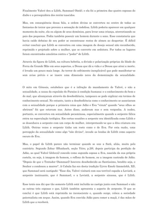 Finalmente Yahvé deu a Lilith, Sammael (Satã), e ela foi a primeira das quatro esposas do
diabo e a perseguidora dos recém-nascidos.

Mas, em conseqüência dessa fala, a ordem divina se converteu no centro de todas as
fantasias de terror que provoca a sensação de indefesa. Lilith poderia aparecer em qualquer
momento da noite, ela ou algum de seus demônios, para levar uma criança, aterrorizando os
pais dos pequenos. Podia também possuir um homem durante o sono. Esse constataria que
havia caído debaixo de seu poder se encontrasse restos de sêmen ao despertar. É difícil
evitar concluir que Lilith se converteu em uma imagem de desejo sexual não reconhecido,
reprimido e projetado sobre a mulher, que se converte em sedutora. Por todos os lugares
foram encontrados amuletos contra o "poder" de Lilith.

Através da figura de Lilith, na cultura hebréia, a divisão e polarização próprias da Idade do
Ferra da Grande Mãe em seus aspectos, a Deusa que dá a vida e a Deusa que atrai a morte,
é levada um pouco mais longe. Ao terror do sofrimento inexplicável que pode manifestar-se
sem aviso prévio e se insere uma dimensão nova da demonização da sexualidade.



O mito em Gênesis, estabelece que é a infração do mandamento de Yahvé, e não a
sexualidade, a causa da expulsão do Paraíso à condição humana; e o conhecimento do bem e
do mal, que alcançaram através da desobediência, tampouco se pode explicar em termos de
conhecimento sexual. No entanto, tanto a desobediência como o conhecimento se associaram
com a sexualidade porque a primeira coisa que Adão e Eva "viram" quando "seus olhos se
abriram" foi que estavam nus. Antes disso, andavam nus e sem vergonha. A nudez,
portanto, se converteu em sexualidade pecaminosa, especialmente quando a serpente fálica
entra na especulação teológica. Em certas ocasiões a serpente era identificada como Lilith e
se desenhava a serpente com um corpo de mulher, interpretando-se que a dita criatura era
Lilith. Outras vezes a serpente tinha um rosto como o de Eva. Por esta razão, uma
percepção da sexualidade como algo "não divino", invade as lendas de Lilith como aspecto
escuro de Eva.

Mas, o papel de Lilith parece não terminar quando se une a Satã, aliás, muito pelo
contrário. Segundo Zohar (Hhadasch, seção Yitro, p.29), depois participa da perdição de
Adão, ao qual Yahvé (Jehová) concede como segunda esposa a Eva, nascida da sua própria
costela, ou seja, à imagem do homem, o reflexo do homem, ou a imagem castrada de Adão.
"Depois de que o Tentador (Sammael) houvera desobedecido ao Santíssimo, bendito seja, o
Senhor o condenou a morrer". A Cabala faz eco desta tradição (Livro Emek-Ammelehh, XI),
que Sammael será castigado: "Esse dia, Yahvé visitará com sua terrível espada a Leviatã, a
serpente insinuante, que é Sammael, e a Leviatã, a serpente sinuosa, que é Lilith.


Esse texto nos diz que tão somente Lilith está incluída no castigo junto com Sammael e não
as outras três esposas e que, Lilith também apresenta o aspecto de serpente. O que se
conclui é que Lilith está reprimida no inconsciente e, quando surge, coloca a sociedade
paternalista em xeque. Assim, quando Eva convida Adão para comer a maçã, é das mãos de
Lilith que a receberá.
 