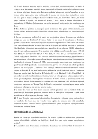 ser o falso Messias, filho de Baal: o deus-sol. Nesse falso sistema babilônico, “a mãe e a
criança” ou a “Virgem e o menino” (isto é, Semíramis e Ninrode redivivo) transformaram-se
em objetos principais de adoração. Esta veneração da “virgem e o menino” espalhou-se pelo
mundo afora; o presépio é uma continuação do mesmo em nossos dias, mudando de nome
em cada país e língua. No Egito chamava-se Isis e Osiris, na Ásia Cibele e Deois, na Roma
pagã Fortuna e Júpiter, até mesmo na Grécia, China, Japão e Tibete, encontra-se o
equivalente da Madona (minha dona ou minha senhora), muito antes do nascimento de
Jesus                                                                                  Cristo.
7- Esta festa não glorifica a Jesus pois quem a inventou foi a igreja católica romana, que
celebra o natal diante dos ídolos (estátuas). Jesus é contra a idolatria e não recebe adoração
dividida.
8- Porque os adereços (enfeites) de natal são verdadeiros altares de deuses da mitologia
antiga que (que são demônios): Árvore de Natal – é um ponto de contato que os demônios
gostam. No ocultismo oriental os espíritos são invocados por meio de uma árvore. De acordo
com a enciclopédia Barsa, a árvore de natal é de origem germânica, datando o tempo de
São Bonifácio, foi adotada para substituir o sacrifício do carvalho de ODIM, adorando-se
uma árvore em homenagem ao Deus menino. Leia a bíblia e confira em Jeremias 10:3,4; I
Reis 14:22,23; Deuteronômio 12:2,3; II Reis 17:9,10; Isaías 57:4,5; Deuteronômio 16:21 e
Oséias 4:13.Asvelas acendidas – faz renascer o ritual dos cultos ao deus sol.As guirlandas –
são símbolos da celebração memorial aos deuses, significam um adorno de chamamento e
legalidade da entrada de deuses.A Bíblia nunca anunciou que Jesus pede guirlandas, ou
que tenha recebido guirlandas no seu nascimento, porque em Israel já era sabido que fazia
parte de um ritual pagão. O presépio – seus adereços estão relacionados diretamente com os
rituais ao deus-sol. É um altar de incentivo à idolatria, que é uma visão pagã.A Palavra de
Deus nos manda fugir da idolatria (I Coríntios 10:14,15; Gálatas 5:19,21). Papai Noel – é
um ídolo, um santo católico chamado Nicolau, venerado pelos gregos e latinos em dezembro,
sendo que sua figura é a de um gnomo buxexudo e de barba branca. O gnomo de acordo com
o dicionário Aurélio é um demônio da floresta.Troca de presentes – na mitologia significa
eternizar o pacto com os “deuses”.Ceia de Natal – um convite à glutonaria nas festas pagãs
ao deus-sol o banquete era servido a meia –noite.
9- O natal de Jesus não tem mais nenhum sentido profético pois na verdade todas as
profecias que apontavam para sua primeira vinda à terra já se cumpriram. Agora nossa
atenção de se voltar para sua Segunda vinda.
10- A festa de natal traz em seu bojo um clima de angústia e tristeza, o que muitos dizem
ser saudades de Jesus, mas na verdade é um espírito de opressão que está camuflado,
escondido atrás da tradição romana que se infiltrou na igreja evangélica, e que precisamos
expulsar em nome de Jesus.


PROCEDIMENTO DA LIBERTAÇÃO


Temos um Deus que transforma maldição em bênção. Agora não somos mais ignorantes
quanto a festividade iniciada na Babilônia. Qual deve ser então nosso procedimento
prático?
1 - Lançar fora toda dependência sentimental da data do “sol invictus” ( 25 de dezembro ).
 