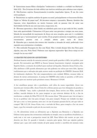 2 - Instruirmos nossos filhos e discípulos: “conhecereis a verdade e a verdade vos libertará”.
João 8:32 – Nos livrarmos de todo enfeite com motivos natalinos pois sabemos suas origens.
3 - Não ficarmos sujeitos financeiramente à comidas importadas típicas. É um dia como
outro qualquer.
4 - Resistirmos ao espírito satânico de gastos no natal, principalmente se houverem dívidas.
Vigiar as “ofertas do papai noel”. Só devemos comprar o necessário. Mamon, demônio das
riquezas, criou dependência na mente humana onde as pessoas têm de estar nas
festividades de fim de ano com casa nova, roupa nova, etc.
5 – Devemos aproveitar a data (Andai em sabedoria para com os que estão de fora, usando
bem cada oportunidade. Colossenses 4:5) para estar com parentes e amigos em suas casas,
falando da necessidade do nascimento de Jesus em seus corações, pois este é o verdadeiro
presente que o “aniversariante” quer receber. É um propício momento evangelístico, quando
encontramos       pessoas   com     o    coração     aberto    para     ouvir    de    Jesus.
6 - Entender que a maioria dos crentes não visualiza a situação do natal, preferindo viver
segundo seus sentimentos e tradições.
7 – Não confundir Passagem do Ano com Natal. Não é errado desejar feliz Ano Novo para
alguém, mas sim, Feliz Natal. Podemos usar algumas expressões: Que Jesus nasça no seu
coração (ou na sua vida)!

15 GRAVES PECADOS DO ADVENTISMO
Nenhum homem nascido de maneira natural, jamais pode guardar a LEI e ser perfeito, sem
pecado. Foi necessário que DEUS se fizesse homem (nascimento virginal, concepção pelo
Espírito Santo, a semente da mulher) para realizar tal façanha. Somente Jesus Cristo o fez.
Não abolimos a LEI quando afirmamos que não podemos ser salvos por meio dela. Apenas
confirmamos que a salvação não pode ocorrer senão na perfeição de CRISTO. Somente ELE
foi totalmente obediente. Por não compreenderem esta verdade Bíblica, acusam todos os
demais de serem antinomianos. A justiça de CRISTO cobre todos os pecados, a LEI serve
apenas para nos mostrar quão pecadores somos. (Romanos 3:19-20).


A Lei amaldiçoa porque não a guardamos, está além da nossa capacidade. Jesus nos
inocenta por crermos nEle. Jesus Cristo foi a última pessoa que teve obrigação de guardar a
Lei e o Sábado: “mas, vindo a plenitude dos tempos, Deus enviou seu Filho, nascido de
mulher, nascido debaixo de lei, para resgatar os que estavam debaixo de lei, a fim de
recebermos a adoção de filhos”(Gl.4:4-5). Ele mesmo disse: "Não penseis que vim revogar a
lei ou os profetas: não vim para revogar, vim para cumprir. Porque em verdade vos digo:
Até que o céu e a terra passem, nem um i ou um til jamais passará da lei, até que tudo se
cumpra" (Mt 5.17,18). Jesus Cristo veio, o enviado de Deus, para cumprir a Lei em nosso
lugar, o que fez coroando-a pelo ato da sua morte na cruz.
.
1.1. Os adventistas erram ao afirmarem que a Epistola aos Romanos e a Epistola aos
Gálatas trata apenas dos cerimoniais realizados no templo, com os sacrifícios ritualísticos, e
nada tem a ver com a perspectiva moral da LEI. Essa falácia não resiste ao que está
descrito em Atos 15, quando é tratado o assunto pela igreja. Será que alguém poderia
afirmar que o que está sendo tratado ali pela igreja envolve o sacrifício de animais como
 