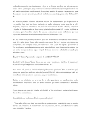 obrigação aos gentios ou simplesmente refere-se ao fato de ser claro que nós, os gentios,
somos salvos apenas pela graça sem necessidade de nos tornarmos judeus praticantes? Tal
afirmação adventista é completamente desonesta a respeito do assunto e serve apenas para
desculpar o seu erro grosseiro, mantendo multidões debaixo do julgo da seita. (Gálatas 5:2-
4)


1.2. Para se guardar o sábado cerimonial judaico era imprescindível que se praticasse a
circuncisão. Sem que isso fosse realizado, de nada adiantaria tentar guardar a LEI.
Pergunto, porque os adventistas não realizam circuncisão? Se não o fazem, tornam-se
culpados de dupla arrogância: desprezar a principal ordenança da LEI e tentar modificar a
ordenança para beneficio próprio. Se tratam a circuncisão como simbolismo, por que
rejeitam o simbolismo do sábado cerimonial judaico? (Hebreus 4:1-16)


1.3. Os adventistas já começam errado, pelo fato de Deus não ter dado 10 mandamentos,
mas 613. Além disso, Cristo não cumpriu uma parte da lei, e deixou outra para nós
cumprirmos, mas cumpriu TUDO, cravando-as na cruz. Quem diz seguir e guardar lei se
faz mentiroso, e faz de Deus mentiroso, pois, segundo Tiago, onde diz que quem tropeçar em
um ponto, tropeça em todos, logo, é culpado de todos, inclusive o sábado tão venerado pelo
adventista, veja:
.
Tiago 2:10 diz que "quem violar um ponto da lei VIOLA TODOS".


1 João 1:8 a 10 diz que "Quem disser que não peca é mentiroso e faz Deus de mentiroso".
1 João 3:4 diz que "O pecado é aquilo que é contra a lei".


Pelo menos um ponto da lei nós violamos para sermos pecadores. Ora, se violamos pelo
menos um ponto, logo, violamos todos, inclusive o SÁBADO. Não tem como escapar, pela lei,
todos foram feitos pecadores, para que a graça se manifestasse.


Então, se os sabatistas se arvoram de só eles guardarem os mandamentos, estão
redondamente enganados, pois tais textos Bíblicos que vimos desmantela o raciocínio
míope.


Acima mostra que quem diz guardar o SÁBADO, se faz mentiroso, e ainda vai mais além,
faz de Deus um mentiroso.


Como já dizia um irmão num debate com um adventista:


- "Deus não sabia, com toda sua onisciência, onipresença e onipotência, que no mundo
haveria um povo capaz de cumprir a lei. Por isso, mandou, em vão, o seu Filho Jesus Cristo
para cumprí-la" - brincou.
 