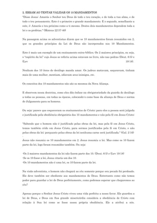 2. ERRAM AO TENTAR VALIDAR OS 10 MANDAMENTOS
"Disse Jesus: Amarás o Senhor teu Deus de todo o teu coração, e de toda a tua alma, e de
todo o teu pensamento. Este é o primeiro e grande mandamento. E o segundo, semelhante a
este, é: Amarás o teu próximo como a ti mesmo. Destes dois mandamentos dependem toda a
lei e os profetas." (Mateus 22:37-40)


Na passagem acima os adventistas dizem que os 10 mandamentos foram resumidos em 2,
que os grandes princípios da Lei de Deus são incorporados nos 10 Mandamentos.


Este é mais um exemplo de um ensinamento extra-bíblico. Os 2 maiores princípios, ou seja,
o “espírito da lei” cujo Jesus se referiu acima estavam no livro, não nas pedras (Deut. 6:5) e
(Lev                                                                                  19:18).


Nenhum dos 10 ítens do decálogo manda amar. Os judeus matavam, saqueavam, tinham
mais de uma mulher, mentiam, odiavam seus inimigos, etc.


Os conceitos dos 10 mandamentos não são os mesmos da Nova Aliança.


E observem nessa doutrina, como eles dão ênfase na obrigatoriedade da guarda do decálogo
a todas as pessoas, em todas as épocas, colocando-o como base da aliança de Deus e norma
de Julgamento para os homens.


Ou seja; parece que esqueceram os ensinamentos de Cristo; para eles a pessoa será julgada
e justificada pela obediência obrigatória dos 10 mandamentos e não pela fé em Jesus Cristo:


"Sabendo que o homem não é justificado pelas obras da lei, mas pela fé em Jesus Cristo,
temos também crido em Jesus Cristo, para sermos justificados pela fé em Cristo, e não
pelas obras da lei; porquanto pelas obras da lei nenhuma carne será justificada." (Gal. 2:16)
.
Jesus não resumiu os 10 mandamentos em 2. Jesus resumiu a lei. Mas como os 10 fazem
parte da lei, logo foram resumidos também. Ou seja:


-Os 2 maiores mandamentos da lei não fazem parte dos 10. (Deut. 6:5) e (Lev 19:18)
-Se os 10 fosse a lei, Jesus citaria um dos 10.
-Os 10 mandamentos não é uma lei, os 10 fazem parte da lei.


Na visão adventista, o homem não chegará ao céu somente porque seu pecado foi perdoado.
Ele deve também ser obediente aos mandamentos de Deus. Entretanto como não temos
poder para guardar a lei de Deus perfeitamente, como podemos esperar que chegaremos ao
céu?


Apenas porque o Senhor Jesus Cristo viveu uma vida perfeita a nosso favor. Ele guardou a
lei de Deus, e Deus em Sua grande misericórdia considera a obediência de Cristo com
relação à Sua lei como se fosse nossa própria obediência. Ele a atribui a nós.
 