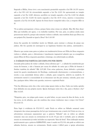 Segundo a Bíblia, Jesus teve o seu nascimento prometido segundo a Lei (Dt 18.15); nasceu
sob a Lei (Gl 4.4); foi circuncidado segundo a Lei (Lc 2.21); foi apresentado no templo
segundo a Lei (Lc 2.22); ofereceu sacrifício no templo segundo a Lei (Lc 2.24); foi odiado
segundo a Lei (Jo 15.25); foi morto segundo a Lei (Jo 19.7); viveu, morreu e ressuscitou
segundo a Lei (Lc 24.44,46). Apesar de Jesus haver cumprido toda a Lei, a respeito dEle se
lê:


"E os judeus perseguiam a Jesus, porque fazia estas coisas no sábado. Mas Ele lhes disse:
Meu pai trabalha até agora, e eu trabalho também. Por isso, pois, os judeus ainda mais
procuravam matá-lo, porque não somente violava o sábado, mas também dizia que Deus era
seu próprio Pai, fazendo-se igual a Deus" (Jo 5.16-18)


Jesus fez questão de trabalhar muito no Sábado, para ensinar a aliança da graça aos
judeus. Ele fez questão de contrapor-se ao legalismo fanático dos judeus, satirizando-o.


Observe que assim como para os judeus era inadmissível Jesus ser Filho de Deus enquanto
violava o sábado, para o Adventismo é igualmente impossível admitir que os evangélicos
sejam filhos de Deus enquanto guardam o domingo, em substituição ao sábado.

5. O SÁBADO FAZ PARTE DA LEI E ESTA FOI POR CRISTO
Acusado pelos judeus de violar o sábado, Jesus afirmou que "... o sábado foi estabelecido por
causa do homem, e não o homem por causa do sábado; de sorte que o Filho do homem é
Senhor também do sábado" (Mc 2.27,28). Com estas palavras, Jesus defende o princípio
moral do quarto mandamento do Decálogo, condenando abertamente o cerimonialismo, e
revela a sua autoridade divina sobre o sábado, para cumpri-lo, aboli-lo ou mudá-lo. O
sentimento moral é a necessidade de se descansar um dia por semana, valendo, para esse
fim, qualquer deles. Sobre esta questão, escreveu o apóstolo Paulo:


"Um faz diferença entre dia e dia; outro julga iguais todos os dias. Cada um tenha opinião
bem definida em sua própria mente. Quem distingue entre dia e dia, para o Senhor o faz"
(Rm 14.5,6).


“Ninguém, pois, vos julgue pelo comer, ou pelo beber, ou por causa de dias de festa, ou de
lua nova, ou de sábados, que são sombras das coisas vindouras; mas o corpo é de Cristo”
(Cl.2:16-17).


Para fugir à evidência de Cl.2:16-17, onde Paulo se refere ao Sábado semanal como
integrante das coisas passageiras da Lei que terminaram com a morte de Cristo na cruz, os
adventistas costumam argumentar que a palavra “Sábado” não se refere ao sábado
semanal, mas aos anuais ou cerimoniais de Lv.23. O que não é verdade, pois os sábados
anuais ou cerimoniais já estão incluídos na expressão “dias de festa”. Esta indicação mostra
positivamente que a palavra SABBATON, como é usada em Cl.2:16, não pode se referir aos
sábados festivos, anuais ou cerimoniais. Sendo assim é difícil para a igreja adventista
 