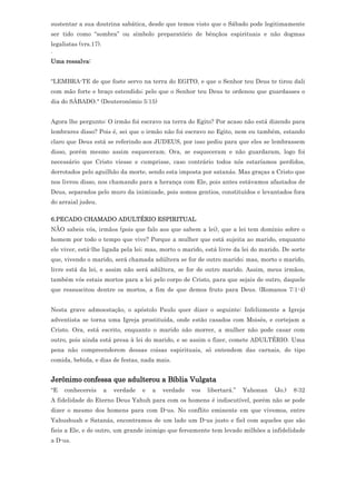sustentar a sua doutrina sabática, desde que temos visto que o Sábado pode legitimamente
ser tido como “sombra” ou símbolo preparatório de bênçãos espirituais e não dogmas
legalistas (vrs.17).
.
Uma ressalva:


"LEMBRA-TE de que foste servo na terra do EGITO, e que o Senhor teu Deus te tirou dali
com mão forte e braço estendido; pelo que o Senhor teu Deus te ordenou que guardasses o
dia do SÁBADO." (Deuteronômio 5:15)


Agora lhe pergunto: O irmão foi escravo na terra do Egito? Por acaso não está dizendo para
lembrares disso? Pois é, sei que o irmão não foi escravo no Egito, nem eu também, estando
claro que Deus está se referindo aos JUDEUS, por isso pediu para que eles se lembrassem
disso, porém mesmo assim esqueceram. Ora, se esqueceram e não guardaram, logo foi
necessário que Cristo viesse e cumprisse, caso contrário todos nós estaríamos perdidos,
derrotados pelo aguilhão da morte, sendo esta imposta por satanás. Mas graças a Cristo que
nos livrou disso, nos chamando para a herança com Ele, pois antes estávamos afastados de
Deus, separados pelo muro da inimizade, pois somos gentios, constituídos e levantados fora
do arraial judeu.

6.PECADO CHAMADO ADULTÉRIO ESPIRITUAL
NÃO sabeis vós, irmãos (pois que falo aos que sabem a lei), que a lei tem domínio sobre o
homem por todo o tempo que vive? Porque a mulher que está sujeita ao marido, enquanto
ele viver, está-lhe ligada pela lei; mas, morto o marido, está livre da lei do marido. De sorte
que, vivendo o marido, será chamada adúltera se for de outro marido; mas, morto o marido,
livre está da lei, e assim não será adúltera, se for de outro marido. Assim, meus irmãos,
também vós estais mortos para a lei pelo corpo de Cristo, para que sejais de outro, daquele
que ressuscitou dentre os mortos, a fim de que demos fruto para Deus. (Romanos 7:1-4)


Nesta grave admoestação, o apóstolo Paulo quer dizer o seguinte: Infelizmente a Igreja
adventista se torna uma Igreja prostituída, onde estão casados com Moisés, e cortejam a
Cristo. Ora, está escrito, enquanto o marido não morrer, a mulher não pode casar com
outro, pois ainda está presa à lei do marido, e se assim o fizer, comete ADULTÉRIO. Uma
pena não compreenderem dessas coisas espirituais, só entendem das carnais, do tipo
comida, bebida, e dias de festas, nada mais.


Jerônimo confessa que adulterou a Bíblia Vulgata
“E   conhecereis       a   verdade   e   a   verdade   vos   libertará.”   Yahonan   (Jo.)   8:32
A fidelidade do Eterno Deus Yahuh para com os homens é indiscutível, porém não se pode
dizer o mesmo dos homens para com D-us. No conflito eminente em que vivemos, entre
Yahushuah e Satanás, encontramos de um lado um D-us justo e fiel com aqueles que são
fieis a Ele, e de outro, um grande inimigo que ferozmente tem levado milhões a infidelidade
a D-us.
 