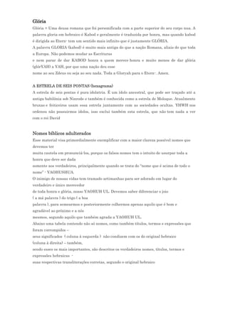 Glória
Glória = Uma deusa romana que foi personificada com a parte superior do seu corpo nua. A
palavra gloria em hebraico é Kabod e geralmente é traduzida por honra, mas quando kabod
é dirigida ao Etern- tem um sentido mais infinito que é justamente GLÓRIA.
A palavra GLORIA (kabod) é muito mais antiga do que a nação Romana, aliais do que toda
a Europa. Não podemos mudar as Escrituras
e nem parar de dar KABOD honra a quem merece honra e muito menos de dar glória
(glórYAH) a YAH, por que uma nação deu esse
nome ao seu Zdeus ou seja ao seu nada. Toda a Gloryah para o Etern-. Amen.


A ESTRELA DE SEIS PONTAS (hexagrama)
A estrela de seis pontas é pura idolatria. É um ídolo ancestral, que pode ser traçado até a
antiga babilônia sob Ninrode e também é conhecida como a estrela de Moloque. Atualmente
bruxas e feiticeiros usam essa estrela juntamente com as sociedades ocultas. YHWH nos
ordenou não possuirmos ídolos, isso exclui também esta estrela, que não tem nada a ver
com o rei David



Nomes bíblicos adulterados
Esse material visa primordialmente exemplificar com a maior clareza possível nomes que
devemos ter
muita cautela em pronunciá-los, porque os falsos nomes tem o intuito de usurpar toda a
honra que deve ser dada
somente aos verdadeiros, principalmente quando se trata do “nome que é acima de todo o
nome” - YAOHUSHUA.
O inimigo de nossas vidas tem tramado artimanhas para ser adorado em lugar do
verdadeiro e único merecedor
de toda honra e glória, nosso YAOHUH UL. Devemos saber diferenciar o joio
( a má palavra ) do trigo ( a boa
palavra ), para semearmos e posteriormente colhermos apenas aquilo que é bom e
agradável ao próximo e a nós
mesmos, segundo aquilo que também agrada a YAOHUH UL.
Abaixo uma tabela contendo não só nomes, como também títulos, termos e expressões que
foram corrompidos –
seus significados ( coluna à esquerda ) não condizem com os do original hebraico
(coluna à direita) – também,
sendo esses os mais importantes, são descritos os verdadeiros nomes, títulos, termos e
expressões hebraicas -
suas respectivas transliterações corretas, segundo o original hebraico
 