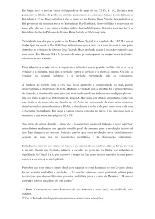 De forma sutil e muitas vezes disfarçando-se de anjo de luz (II Co. 11:14), Satanás tem
permeado as fileiras de professos cristãos procurando de inúmeras formas descredibilizar a
fidelidade a D-us. Descredibiliza a fiel e justa lei do Eterno Deus Yahuh, descredibiliza a
fiel promessa da segunda volta de Yahushuah Ha-Mashiach, descredibiliza a esperança de
uma vida eterna, e em meio a tantas outras descredibilizações, Satanás joga por terra a
fidelidade da Santa Palavra do Eterno Deus Yahuh, a Bíblia sagrada.


Yahushuah nos diz que a palavra do Eterno Deus Yahuh é a verdade (Jo. 17:17) e que o
diabo é pai da mentira (Jo. 8:44); logo entendemos que a mentira é uma de suas armas para
derrubar as verdades do Eterno Deus Yahuh. Mais profundo ainda é entender como ele usa
essa arma. Em Gênesis 3:4 e 5, Satanás dá o seu primeiro passo na terrível obra de afastar
o homem de seu Criador.


Com referência a este texto, é importante salientar que o grande conflito não é entre a
verdade e a mentira, mas sim a verdade contra a verdade e a mentira juntas. Ou seja: a
verdade    do   original    hebraico    e   a   verdade    corrompida     pelo   os   tradutores.


A mistura do correto com o erro não deixa aparente a complexidade do mal, porém
descredibiliza a integridade do bem. Misturar a verdade com a mentira foi o grande triunfo
de Satanás, e desde então esse princípio vem sendo usado em todos o seus malignos planos.
Em seu livro Viagem ao Sobrenatural, Roger J. Morneau, um cristão adventista, conta-nos
sua história de conversão na década de 40. Após ter participado de uma seita satânica,
decidiu estudar profundamente a Bíblia, e abandonou a velha vida para uma nova vida com
o Salvador Yahushuah. Em meio a tantos relatos contidos no livro, é de interesse para o
momento o que conta nas páginas 52 e 53:


“No início do século dezoito – disse ele – [o sacerdote satânico] Satanás e seus espíritos-
conselheiros realizaram um grande concílio geral de preparo para a revolução industrial
que logo chegaria ao mundo. Satanás previu que essa revolução seria imediatamente
seguida    de   uma   era    de   descobertas    científicas   e   de   iluminação    intelectual.


Introduziria também os tempos do fim, e o encerramento do conflito entre as forças do bem
e do mal. Sendo que Satanás estivera a estudar as profecias da Bíblia, ele entendeu o
significado de Daniel 12:4, que descreve o tempo do fim, como muitos correrão de uma parte
a outra, e a ciência se multiplicará.


Percebeu que esse seria o tempo ideal para separar os seres humanos de seu Criador, desta
forma levando multidões a perdição. … O concílio terminou tento produzido planos para
estratégias que desqualificariam grandes multidões para o reino do Messias. ...O comitê
executivo adotou um plano de três partes.”


1ª Parte: Convencer os seres humanos de que Satanás e seus anjos, na realidade, não
existem.
2ª Parte: Introduzir o hipnotismo como uma ciência nova e benéfica.
 