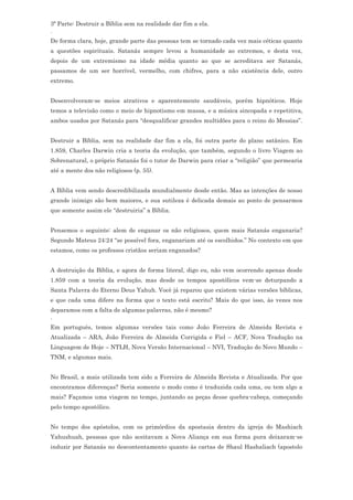 3ª Parte: Destruir a Bíblia sem na realidade dar fim a ela.
.
De forma clara, hoje, grande parte das pessoas tem se tornado cada vez mais céticas quanto
a questões espirituais. Satanás sempre levou a humanidade ao extremos, e desta vez,
depois de um extremismo na idade média quanto ao que se acreditava ser Satanás,
passamos de um ser horrível, vermelho, com chifres, para a não existência dele, outro
extremo.


Desenvolveram-se meios atrativos e aparentemente saudáveis, porém hipnóticos. Hoje
temos a televisão como o meio de hipnotismo em massa, e a música sincopada e repetitiva,
ambos usados por Satanás para “desqualificar grandes multidões para o reino do Messias”.


Destruir a Bíblia, sem na realidade dar fim a ela, foi outra parte do plano satânico. Em
1.859, Charles Darwin cria a teoria da evolução, que também, segundo o livro Viagem ao
Sobrenatural, o próprio Satanás foi o tutor de Darwin para criar a “religião” que permearia
até a mente dos não religiosos (p. 55).


A Bíblia vem sendo descredibilizada mundialmente desde então. Mas as intenções de nosso
grande inimigo são bem maiores, e sua sutileza é delicada demais ao ponto de pensarmos
que somente assim ele “destruiria” a Bíblia.


Pensemos o seguinte: alem de enganar os não religiosos, quem mais Satanás enganaria?
Segundo Mateus 24:24 “se possível fora, enganariam até os escolhidos.” No contexto em que
estamos, como os professos cristãos seriam enganados?


A destruição da Bíblia, e agora de forma literal, digo eu, não vem ocorrendo apenas desde
1.859 com a teoria da evolução, mas desde os tempos apostólicos vem-se deturpando a
Santa Palavra do Eterno Deus Yahuh. Você já reparou que existem várias versões bíblicas,
e que cada uma difere na forma que o texto está escrito? Mais do que isso, às vezes nos
deparamos com a falta de algumas palavras, não é mesmo?
.
Em português, temos algumas versões tais como João Ferreira de Almeida Revista e
Atualizada – ARA, João Ferreira de Almeida Corrigida e Fiel – ACF, Nova Tradução na
Linguagem de Hoje – NTLH, Nova Versão Internacional – NVI, Tradução do Novo Mundo –
TNM, e algumas mais.


No Brasil, a mais utilizada tem sido a Ferreira de Almeida Revista e Atualizada. Por que
encontramos diferenças? Seria somente o modo como é traduzida cada uma, ou tem algo a
mais? Façamos uma viagem no tempo, juntando as peças desse quebra-cabeça, começando
pelo tempo apostólico.


No tempo dos apóstolos, com os primórdios da apostasia dentro da igreja do Mashiach
Yahushuah, pessoas que não aceitavam a Nova Aliança em sua forma pura deixaram-se
induzir por Satanás no descontentamento quanto às cartas de Shaul Hashaliach (apostolo
 