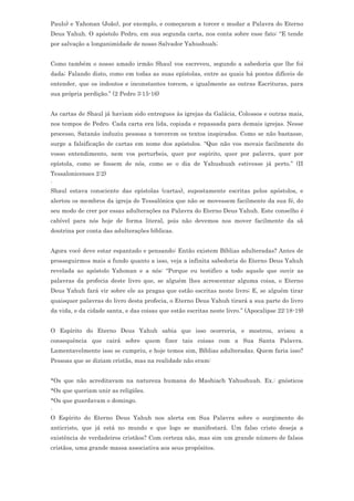 Paulo) e Yahonan (João), por exemplo, e começaram a torcer e mudar a Palavra do Eterno
Deus Yahuh. O apóstolo Pedro, em sua segunda carta, nos conta sobre esse fato: “E tende
por salvação a longanimidade de nosso Salvador Yahushuah;


Como também o nosso amado irmão Shaul vos escreveu, segundo a sabedoria que lhe foi
dada; Falando disto, como em todas as suas epístolas, entre as quais há pontos difíceis de
entender, que os indoutos e inconstantes torcem, e igualmente as outras Escrituras, para
sua própria perdição.” (2 Pedro 3:15-16)


As cartas de Shaul já haviam sido entregues às igrejas da Galácia, Colossos e outras mais,
nos tempos de Pedro. Cada carta era lida, copiada e repassada para demais igrejas. Nesse
processo, Satanás induziu pessoas a torcerem os textos inspirados. Como se não bastasse,
surge a falsificação de cartas em nome dos apóstolos. “Que não vos movais facilmente do
vosso entendimento, nem vos perturbeis, quer por espírito, quer por palavra, quer por
epístola, como se fossem de nós, como se o dia de Yahushuah estivesse já perto.” (II
Tessalonicenses 2:2)
.
Shaul estava consciente das epístolas (cartas), supostamente escritas pelos apóstolos, e
alertou os membros da igreja de Tessalônica que não se movessem facilmente da sua fé, do
seu modo de crer por essas adulterações na Palavra do Eterno Deus Yahuh. Este conselho é
cabível para nós hoje de forma literal, pois não devemos nos mover facilmente da sã
doutrina por conta das adulterações bíblicas.


Agora você deve estar espantado e pensando: Então existem Bíblias adulteradas? Antes de
prosseguirmos mais a fundo quanto a isso, veja a infinita sabedoria do Eterno Deus Yahuh
revelada ao apóstolo Yahonan e a nós: “Porque eu testifico a todo aquele que ouvir as
palavras da profecia deste livro que, se alguém lhes acrescentar alguma coisa, o Eterno
Deus Yahuh fará vir sobre ele as pragas que estão escritas neste livro; E, se alguém tirar
quaisquer palavras do livro desta profecia, o Eterno Deus Yahuh tirará a sua parte do livro
da vida, e da cidade santa, e das coisas que estão escritas neste livro.” (Apocalipse 22:18-19)


O Espírito do Eterno Deus Yahuh sabia que isso ocorreria, e mostrou, avisou a
consequência que cairá sobre quem fizer tais coisas com a Sua Santa Palavra.
Lamentavelmente isso se cumpriu, e hoje temos sim, Bíblias adulteradas. Quem faria isso?
Pessoas que se diziam cristãs, mas na realidade não eram:


*Os que não acreditavam na natureza humana do Mashiach Yahushuah. Ex.: gnósticos
*Os que queriam unir as religiões.
*Os que guardavam o domingo.
.
O Espírito do Eterno Deus Yahuh nos alerta em Sua Palavra sobre o surgimento do
anticristo, que já está no mundo e que logo se manifestará. Um falso cristo deseja a
existência de verdadeiros cristãos? Com certeza não, mas sim um grande número de falsos
cristãos, uma grande massa associativa aos seus propósitos.
 