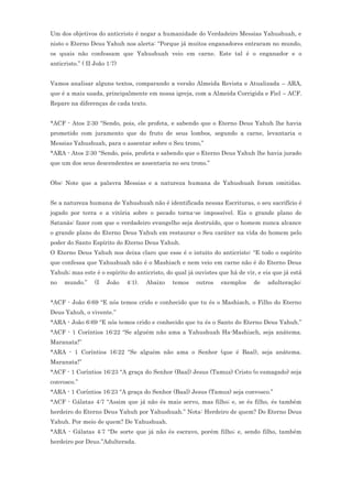 Um dos objetivos do anticristo é negar a humanidade do Verdadeiro Messias Yahushuah, e
nisto o Eterno Deus Yahuh nos alerta: “Porque já muitos enganadores entraram no mundo,
os quais não confessam que Yahushuah veio em carne. Este tal é o enganador e o
anticristo.” ( II João 1:7)


Vamos analisar alguns textos, comparando a versão Almeida Revista e Atualizada – ARA,
que é a mais usada, principalmente em nossa igreja, com a Almeida Corrigida e Fiel – ACF.
Repare na diferenças de cada texto.


*ACF - Atos 2:30 “Sendo, pois, ele profeta, e sabendo que o Eterno Deus Yahuh lhe havia
prometido com juramento que do fruto de seus lombos, segundo a carne, levantaria o
Messias Yahushuah, para o assentar sobre o Seu trono,”
*ARA - Atos 2:30 “Sendo, pois, profeta e sabendo que o Eterno Deus Yahuh lhe havia jurado
que um dos seus descendentes se assentaria no seu trono.”


Obs: Note que a palavra Messias e a natureza humana de Yahushuah foram omitidas.


Se a natureza humana de Yahushuah não é identificada nessas Escrituras, o seu sacrifício é
jogado por terra e a vitória sobre o pecado torna-se impossível. Eis o grande plano de
Satanás: fazer com que o verdadeiro evangelho seja destruído, que o homem nunca alcance
o grande plano do Eterno Deus Yahuh em restaurar o Seu caráter na vida do homem pelo
poder do Santo Espírito do Eterno Deus Yahuh.
O Eterno Deus Yahuh nos deixa claro que esse é o intuito do anticristo: “E todo o espírito
que confessa que Yahushuah não é o Mashiach e nem veio em carne não é do Eterno Deus
Yahuh; mas este é o espírito do anticristo, do qual já ouvistes que há de vir, e eis que já está
no   mundo.”      (I   João   4:1).   Abaixo   temos   outros    exemplos    de    adulteração:


*ACF - João 6:69 “E nós temos crido e conhecido que tu és o Mashiach, o Filho do Eterno
Deus Yahuh, o vivente.”
*ARA - João 6:69 “E nós temos crido e conhecido que tu és o Santo do Eterno Deus Yahuh.”
*ACF - 1 Coríntios 16:22 “Se alguém não ama a Yahushuah Ha-Mashiach, seja anátema.
Maranata!”
*ARA - 1 Coríntios 16:22 “Se alguém não ama o Senhor (que é Baal), seja anátema.
Maranata!”
*ACF - 1 Coríntios 16:23 “A graça do Senhor (Baal) Jesus (Tamuz) Cristo (o esmagado) seja
convosco.”
*ARA - 1 Coríntios 16:23 “A graça do Senhor (Baal) Jesus (Tamuz) seja convosco.”
*ACF - Gálatas 4:7 “Assim que já não és mais servo, mas filho; e, se és filho, és também
herdeiro do Eterno Deus Yahuh por Yahushuah.” Nota: Herdeiro de quem? Do Eterno Deus
Yahuh. Por meio de quem? De Yahushuah.
*ARA - Gálatas 4:7 “De sorte que já não és escravo, porém filho; e, sendo filho, também
herdeiro por Deus.”Adulterada.
 