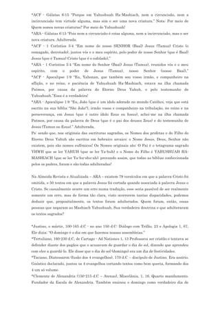 *ACF - Gálatas 6:15 “Porque em Yahushuah Ha-Mashiach, nem a circuncisão, nem a
incircuncisão tem virtude alguma, mas sim o ser uma nova criatura.” Nota: Por meio de
Quem somos novas criaturas? Por meio de Yahushuah!
*ARA - Gálatas 6:15 “Pois nem a circuncisão é coisa alguma, nem a incircuncisão, mas o ser
nova criatura. Adulterada.
*ACF - 1 Coríntios 5:4 “Em nome de nosso SENHOR (Baal) Jesus (Tamuz) Cristo (o
esmagado, derrotado), juntos vós e o meu espírito, pelo poder de nosso Senhor (que é Baal)
Jesus (que é Tamuz) Cristo (que é o esfolado),”
*ARA - 1 Coríntios 5:4 “Em nome do Senhor (Baal) Jesus (Tamuz), reunidos vós e o meu
espírito,   com   o   poder    de    Jesus   (Tamuz),     nosso   Senhor     (nosso      Baal),”
*ACF - Apocalipse 1:9 “Eu, Yahonan, que também sou vosso irmão, e companheiro na
aflição, e no reino, e paciência de Yahushuah Ha-Mashiach, estava na ilha chamada
Patmos, por causa da palavra do Eterno Deus Yahuh, e pelo testemunho de
Yahushuah.”Essa é a verdadeira!
*ARA - Apocalipse 1:9 “Eu, João (que é um ídolo adorado no mundo Católico, veja que está
escrito na sua bíblia "São João"), irmão vosso e companheiro na tribulação, no reino e na
perseverança, em Jesus (que é outro ídolo Esus ou Iosus), achei-me na ilha chamada
Patmos, por causa da palavra de Deus (que é o pai dos deuses Zeus) e do testemunho de
Jesus (Tamuz ou Esus).” Adulterada.
Ps: sendo que, nos originais das escrituras sagradas, os Nomes dos profetas e do Filho do
Eterno Deus Yahuh são escritos em hebraico arcaico; o Nome Jesus, Deus, Senhor não
existem, pois são nomes eufêmicos! Os Nomes originais são: O Pai é o tetagrama sagrado
YHWH que se ler YAHUH (que se ler Ya-huh) e o Nome do Filho é YAHUSHUAH HA-
MASHIACH (que se ler Ya-hu-shu-ah); provando assim, que todas as bíblias confeccionada
pelos os padres, foram e são todas adulteradas!


Na Almeida Revista e Atualizada – ARA – existem 79 versículos em que a palavra Cristo foi
omitida, e 50 textos em que a palavra Jesus foi cortada quando associada à palavra Jesus o
Cristo. Se casualmente ocorre um erro numa tradução, esse seria passível de ser realmente
somente um erro, mas de forma tão clara, visto ocorrerem tantas disparidades, podemos
deduzir que, propositalmente, os textos foram adulterados. Quem foram, então, essas
pessoas que negaram ao Mashiach Yahushuah, Sua verdadeira doutrina e que adulteraram
os textos sagrados?


*Justino, o mártir, 100-165 d.C - no ano 150 d.C: Diálogo com Trifão, 23 e Apologia 1, 67,
Ele dizia: “O domingo é o dia em que fazemos nossas assembleias.”
*Tertuliano, 160-230 d.C, de Cartago - Ad Nationes 1, 13 Professava ser cristão e tentava se
defender diante dos pagãos que o acusavam de guardar o dia do sol, dizendo que aprendeu
com eles a guardá-lo. Ele disse que o dia do sol (domingo) era um dia de festividades.
*Taciano, Diatessaron (fusão dos 4 evangelhos), 170 d.C – discípulo de Justino. Era assírio.
Gnóstico declarado, juntou os 4 evangelhos cortando textos como bem queria, formando dos
4 um só volume.
*Clemente de Alexandria (150-215 d.C – Atenas), Miscelânia, 1, 16, Quarto mandamento.
Fundador da Escola de Alexandria. Também ensinou o domingo como verdadeiro dia de
 
