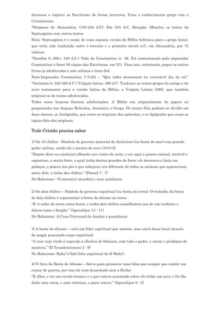 descanso e copiava as Escrituras de forma incorreta. Uniu o conhecimento grego com o
Cristianismo.
*Orígenes de Alexandria, (183-254 d.C). Em 245 d.C, Hexapla -Mesclou os textos da
Septuaginta com outros textos.
Nota: Septuaginta é o nome de uma suposta versão da Bíblia hebraica para o grego koiné,
que teria sido traduzida entre o terceiro e o primeiro século a.C. em Alexandria, por 72
rabinos.
*Eusébio (c 260-c 340 d.C.) Vida de Constantino iv. 36. Foi comissionado pelo imperador
Constantino a fazer 50 cópias das Escrituras, em 331. Para isso, entretanto, pegou os outros
livros já adulterados e não utilizou o texto fiel.
Nota:Imperador Constantino 7-3-321 – “Que todos descansem no venerável dia do sol.”
*Jerônimo (c 340-420 d.C.) Vulgata latina, 380 d.C. Traduziu os textos gregos do antigo e do
novo testamento para a versão latina da Bíblia, a Vulgata Latina (380), que também
originou-se de textos adulterados.
Todos esses homens fizeram adulterações. A Bíblia era originalmente de papiro ou
pergaminho nas línguas Hebraica, Aramaica e Grega. Os textos fiéis podiam-se dividir em
duas classes, os Autógrafos, que eram os originais dos apóstolos, e os Apógrafos que eram as
cópias fiéis dos originais.

Todo Cristão precisa saber

1) Os 10 chifres - Símbolo do governo material do Anticristo (ou besta do mar) com grande
poder militar, sendo ele o mestre de nove (3+3+3).
“Depois disto eu continuei olhando nas visões da noite, e eis aqui o quarto animal, terrível e
espantoso, e muito forte, o qual tinha dentes grandes de ferro; ele devorava e fazia em
pedaços, e pisava aos pés o que sobejava; era diferente de todos os animais que apareceram
antes dele, e tinha dez chifres.” (Daniel 7 : 7)
No Bahaismo : O executivo mundial e seus auxiliares


2) Os dois chifres – Símbolo do governo espiritual (ou besta da terra). O trabalho da besta
de dois chifres é representar a besta do abismo na terra:
“E vi subir da terra outra besta, e tinha dois chifres semelhantes aos de um cordeiro; e
falava como o dragão.” (Apocalipse 13 : 11)
No Bahaismo: A Casa Universal de Justiça e guardiania


3) A besta do abismo – será um líder espiritual que morreu, mas sairá desse local através
de magia possuindo corpo espiritual:
“A esse cuja vinda é segundo a eficácia de Satanás, com todo o poder, e sinais e prodígios de
mentira,” (II Tessalonicenses 2 : 9)
No Bahaismo: Baha’’u’llah líder espíritual da fé Bahá’i
.
4) O Arco da Besta do Abismo – Serve para promover uma falsa paz sempre que existir um
rumor de guerra, por isso ele vem desarmado sem a flecha:
“E olhei, e eis um cavalo branco; e o que estava assentado sobre ele tinha um arco; e foi-lhe
dada uma coroa, e saiu vitorioso, e para vencer.” (Apocalipse 6 : 2)
 
