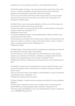 No Bahaismo: As cinco instituições que formam o Arco de Baha’u’llah em Haifa


5) O livrinho da Besta do Abismo – Serve para governar tanto a besta do mar como a besta
da terra ( e também a humanidade em geral). Apesar de seus escritos serem doces e
agradáveis são extremamente amargo sobre o ponto de vista cristão:
“E a voz que eu do céu tinha ouvido tornou a falar comigo, e disse: Vai, e toma o livrinho
aberto da mão do anjo que está em pé sobre o mar e sobre a terra.” (Apocalipse 10 : 8)
No Bahaismo: O Kitáb-i-aqdas


6) Os Sete Trovões – para que as pessoas obedeçam o livrinho, os sete trovões rugem suas
vozes infinitas como leão em busca de que possa tragar:
“E clamou com grande voz, como quando ruge um leão; e, havendo clamado, os sete trovões
emitiram as suas vozes.” (Apocalipse 10 : 3)
No Bahaismo: Os sete Vales
7) A grande confederação mundial – Uma assembléia política, religiosa, econômica social
que ajuntará para si todos os povos:
“Tanto mais que, por ser dado ao vinho é desleal; homem soberbo que não permanecerá; que
alarga como o inferno a sua alma; e é como a morte que não se farta, e ajunta a si todas as
nações, e congrega a si todos os povos.” (Habacuque 2 : 5)
No Bahaismo: A ONU


8) O Falso Profeta – O maior líder espiritual do cristianismo que juntamente com a besta de
dois chifres farão sinais para enganar a humanidade.
“E a besta foi presa, e com ela o falso profeta, que diante dela fizera os sinais, com que
enganou os que receberam o sinal da besta, e adoraram a sua imagem. Estes dois foram
lançados vivos no lago de fogo que arde com enxofre.” (Apocalipse 19 : 20)
No Bahaismo: O Vaticano e o Papa que possui a função exclusiva e única de Observador da
ONU


9) A Babilônia - Sistema de governo capitalista que controla o mundo. Sua música e artes
em geral tem influência sobre o mundo inteiro. E o seu padrão consumista é copiado por
todas as nações:
“E na sua testa estava escrito o nome: Mistério, a grande Babilônia, a mãe das prostituições
e abominações da terra.” (Apocalipse 17 : 5)
No Bahaismo: Os Estados Unidos da América
.
10) Gogue e Magogue – Sistema de governo comunista que substituirá o sistema capitalista
Babilônico
“Sucederá, porém, naquele dia, no dia em que vier Gogue contra a terra de Israel, diz o
Senhor DEUS, que a minha indignação subirá à minha face.” (Ezequiel 38 : 18)
“E enviarei um fogo sobre Magogue e entre os que habitam seguros nas ilhas; e saberão que
eu sou o SENHOR.” (Ezequiel 39 : 6)
 