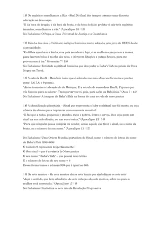 11) Os espíritos semelhantes a Rãs - Sim! No final dos tempos teremos uma discreta
adoração ao deus sapo.
“E da boca do dragão, e da boca da besta, e da boca do falso profeta vi sair três espíritos
imundos, semelhantes a rãs.” (Apocalipse 16 : 13)
No Bahaismo: O Papa, a Casa Universal de Justiça e a Guardiania


12) Rainha dos céus – Entidade maligna feminina muito adorada pelo povo de DEUS desde
a antiguidade.
“Os filhos apanham a lenha, e os pais acendem o fogo, e as mulheres preparam a massa,
para fazerem bolos à rainha dos céus, e oferecem libações a outros deuses, para me
provocarem à ira.” (Jeremias 7 : 18)
No Bahaismo: Entidade espiritual feminina que deu poder a Baha’u’llah na prisão da Cova
Negra em Teerã.
.
13) A estrela Renfã - Demônio único que é adorado nos mais diversos formatos e pontas
como: 5,6,7,8, e 9 pontas.
“Antes tomastes o tabernáculo de Moloque, E a estrela do vosso deus Renfã, Figuras que
vós fizestes para as adorar. Transportar-vos-ei, pois, para além da Babilônia.” (Atos 7 : 43)
No Bahaismo: A imagem de Baha’u’llah na forma de uma estrela de nove pontas


14) A identificação planetária – Sinal que representa o líder espiritual que foi morto, ou seja
a besta do abismo para implantar uma economia mundial:
“E faz que a todos, pequenos e grandes, ricos e pobres, livres e servos, lhes seja posto um
sinal na sua mão direita, ou nas suas testas,” (Apocalipse 13 : 16)
“Para que ninguém possa comprar ou vender, senão aquele que tiver o sinal, ou o nome da
besta, ou o número do seu nome.” (Apocalipse 13 : 17)


No Bahaismo: Uma Ordem Mundial portadora do Sinal, nome e número de letras do nome
de Baha’u'llah (999=666)
O numero 9 representa respectivamente :
O Seu sinal – que é a estrela de Nove pontas
O seu nome “ Baha’u’llah” – que possui nove letras
E o número de letras do seu nome = 9
Dessa forma temos o número 999 que é igual ao 666.


15) Os sete montes – Os sete montes são os sete locais que simbolizam os sete reis:
"Aqui o sentido, que tem sabedoria. As sete cabeças são sete montes, sobre os quais a
mulher está assentada." (Apocalipse 17 : 9)
No Bahaismo: Simboliza os sete reis da Revelação Progressiva
 