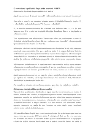 O verdadeiro significado da palavra hebraica AMEN
O verdadeiro significado da palavra hebraica “AMEN”

A palavra amên vem de amaná (emunah), e não significaria necessariamente 'assim seja'.


Essa palavra “amên” é um anagrama hebraico, a saber, (Ul haMolk Neeman) e signfica "Ul
é o Rei Fiel", e traduzindo fica assim: "O Supremo é o Rei Fiel".

Já, no hebraico moderno teríamos “El haMelekh” que traduzido seria "EL é o Rei Fiel"
(sabemos que El é errado que traduzido identifica Deus/Zeus) Esse é o significado no
hebraico moderno.

Para entendermos essa adulteração é importante saber que antigamente o nome da
Divindade egipcia (do sol) era Amên Rá, ele é conhecido como "Amon Rá", e ficou conhecido
(popularmente) como Mon-Rá (ou Mun-Rá).

A questão é a seguinte, se hoje, nós dissermos que amên é um nome de um ídolo estaremos
cometendo uma contradição. Por que a palavra amên é de origem hebraica (hebraico
moderno), não egipica. O que podemos dizer hoje é que o idioma egipcio foi influenciado pelo
idioma hebraico, e o contrário só aconteceu quando os mesmos foram levados cativos para
Assíria. De modo que a influência começou lá e não anteriormente como muitos dizem.


Infelizmente é verdade que não só a palavra amên, mas tamvbém, muitas outras palavras
hebraicas da mesma forma foram corrompidas. O que me leva afirmar que, não é prudente
pegar palavras de um idioma e querer traduzir em outros, quando não se sabe a origem.


A palavra que podemos usar em seu lugar é a palavra amnáo (no idioma judaico está omná)
que significa "na verdade”,” isto é digno de confiança”, “isto é verdade”, “fiel”, “fidelidade”,
“estabilidade" e por extensão "assim seja".

Por exemplo: no hebraico, o termo Amnáo, amnáo... quer dizer "na verdade, na verdade".

Até mesmo os mais sábios serão enganados.
O projeto tem aperfeiçoado a habilidade de algum aparelho elevar um número enorme de
pessoas, como em uma ascensão, e despejar estas pessoas em uma terra de ninguém. Vimos
testes deste aparelho nas abduções de humanos por estes misteriosos pequenos seres grays
aliens que tiram as pessoas de suas camas e pelas janelas para aguardarem na “nave mãe”.
A calculada resistência à religião universal e ao novo messias e as posteriores guerras
sagradas resultarão na perda de vida humana em uma escala nunca imaginada
anteriormente em toda história humana.


O Projeto Blue Beam fingirá ser o cumprimento universal das profecias antigas, como um
maior evento que ocorreu a 2000 anos atrás. A princípio, ele fará uso dos céus como uma
tela de cinema [na camada de sódio a 60 milhas] quando um satélite baseado no espaço gera
o laser que projeta imagens simultâneas para os quatro cantos do planeta em todas as
 