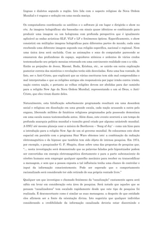 linguas e dialetos segundo a região. Isto lida com o aspecto religioso da Nova Ordem
Mundial e é engano e sedução em uma escala maciça.


Os computadores coordenarão os satélites e o software já em lugar e dirigirão o show no
céu. As imagens holográficas são baseadas em sinais quase idênticos se combinando para
produzir uma imagem ou um holograma com profunda perspectiva que é igualmente
aplicável as ondas acústicas ELF, VLF e LF e fenômenos ópticos. Especificamente, o show
consistirá em múltiplas imagens holográficas para diferentes partes do mundo, cada uma
recebendo uma diferente imagem segundo sua religião específica, nacional e regional. Nem
uma única área será excluída. Com as animações e sons do computador parecendo se
emanarem das profundezas do espaço, seguidores atônicos e ardentes de vários credos
testemunharão seu próprio messias retornado em uma convincente realidade com o a vida.
Então as projeções de Jesus, Maomé, Buda, Krishna, etc., se unirão em outra explicação
posterior correta dos mistérios e revelações terão sido desveladas. Esta uma boa vontade, de
fato, ser o Anti-Cristo, que explicará que as várias escrituras tem sido mal comprendidas e
mal interpretadas e que as religiões antigas são responsáveis por jogar irmão contra irmão,
nação contra nação, e portanto as velhas religiões devem ser abolidas para dar caminho
para a religião New Age da Nova Ordem Mundial, representando o um só Deus, o Anti-
Cristo, que eles viram diante deles.


Naturalmente, esta falsificação soberbamente programada resultará em uma desordem
social e religiosa em dissolução em uma grande escala, cada nação acusando a outra pelo
engano, liberando milhões de fanáticos religiosos programados pela possessão demoníaca
em uma escala nunca testemunhada antes. Além disso, este evento ocorrerá a um tempo de
profunda anarquia política mundial e tumulto geral criado por alguma catástrofe mundial.
A ONU até mesmo planeja usar a música de Beethoven – ‘Song of Joy’ – como um hino para
a introdução para a religião New Age de um só governo mundial. Se colocarmos este show
espacial em paralelo com o programa Star Wars obtemos isto: a combinação da radiação
eletromagnética e da hipnose que também tem sido objeto de intensa pesquisa. Em 1974,
por exemplo, o pesquisador G. F. Shapits, disse sobre uma das propostas de pesquisa que,
“… nesta investigação será demonstrado que as palavras faladas pelo hipnotizador podem
ser convertidas em energia eletromagnética diretamente e para a parte subconsciente do
cérebro humano sem empregar qualquer aparelho mecânico para receber ou transcodificar
a mensagem, e sem que a pessoa exposta a tal influência tenha uma chance de controlar o
input da informação conscientemente. Pode ser esperado que o comportamento
racionalizado será considerado ter sido retirado de sua própria vontade livre.”

Qualquer um que investigue o chamado fenômeno da “canalização” exatamente agora será
sábio em levar em consideração esta área de pesquisa. Será notado que aqueles que se
pensam “canalizadores” tem escalado rapidamente desde que este tipo de pesquisa foi
realizada. É desconcertante como é similar as suas mensagens. a despeito de que entidade
eles afirmem ser a fonte da orientação divina. Isto sugeriria que qualquer indivíduo
considerando a credibilidade da informação canalizada deveria estar discernindo e
 