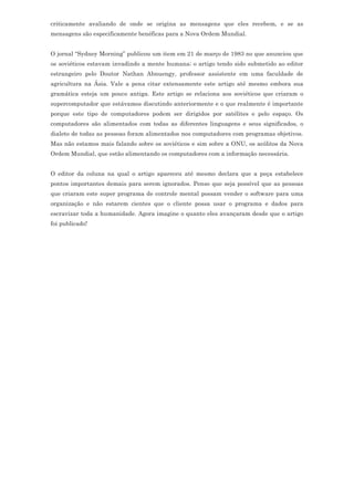 criticamente avaliando de onde se origina as mensagens que eles recebem, e se as
mensagens são especificamente benéficas para a Nova Ordem Mundial.


O jornal “Sydney Morning” publicou um item em 21 de março de 1983 no que anunciou que
os soviéticos estavam invadindo a mente humana; o artigo tendo sido submetido ao editor
estrangeiro pelo Doutor Nathan Abnuengy, professor assistente em uma faculdade de
agricultura na Ásia. Vale a pena citar extensamente este artigo até mesmo embora sua
gramática esteja um pouco antiga. Este artigo se relaciona aos soviéticos que criaram o
supercomputador que estávamos discutindo anteriormente e o que realmente é importante
porque este tipo de computadores podem ser dirigidos por satélites e pelo espaço. Os
computadores são alimentados com todas as diferentes linguagens e seus significados, o
dialeto de todas as pessoas foram alimentados nos computadores com programas objetivos.
Mas não estamos mais falando sobre os soviéticos e sim sobre a ONU, os acólitos da Nova
Ordem Mundial, que estão alimentando os computadores com a informação necessária.


O editor da coluna na qual o artigo apareceu até mesmo declara que a peça estabelece
pontos importantes demais para serem ignorados. Penso que seja possível que as pessoas
que criaram este super programa de controle mental possam vender o software para uma
organização e não estarem cientes que o cliente possa usar o programa e dados para
escravizar toda a humanidade. Agora imagine o quanto eles avançaram desde que o artigo
foi publicado!
 