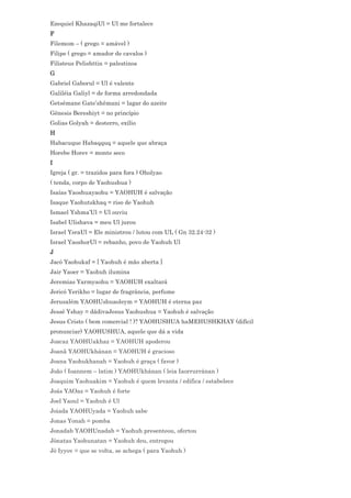 Ezequiel KhazaqiUl = Ul me fortalece
F
Filemom – ( grego = amável )
Filipe ( grego = amador de cavalos )
Filisteus Pelishttin = palestinos
G
Gabriel Gaborul = Ul é valente
Galiléia Galiyl = de forma arredondada
Getsêmane Gate’shêmani = lagar do azeite
Gênesis Bereshiyt = no princípio
Golias Golyah = desterro, exílio
H
Habacuque Habaqquq = aquele que abraça
Horebe Horev = monte seco
I
Igreja ( gr. = trazidos para fora ) Oholyao
( tenda, corpo de Yaohushua )
Isaías Yaoshuayaohu = YAOHUH é salvação
Isaque Yaohutskhaq = riso de Yaohuh
Ismael Yshma’Ul = Ul ouviu
Isabel Ulishava = meu Ul jurou
Israel YsraUl = Ele ministrou / lutou com UL ( Gn 32.24-32 )
Israel YaoshorUl = rebanho, povo de Yaohuh Ul
J
Jacó Yaohukaf = [ Yaohuh é mão aberta ]
Jair Yaoer = Yaohuh ilumina
Jeremias Yarmyaohu = YAOHUH exaltará
Jericó Yerikho = lugar de fragrância, perfume
Jerusalém YAOHUshuaoleym = YAOHUH é eterna paz
Jessé Yshay = dádivaJesus Yaohushua = Yaohuh é salvação
Jesus Cristo ( bem comercial ! )? YAOHUSHUA haMEHUSHKHAY (difícil
pronunciar) YAOHUSHUA, aquele que dá a vida
Joacaz YAOHUakhaz = YAOHUH apoderou
Joanã YAOHUkhánan = YAOHUH é gracioso
Joana Yaohukhanah = Yaohuh é graça ( favor )
João ( Ioannem – latim ) YAOHUkhánan ( leia Iaorrurránan )
Joaquim Yaohuakim = Yaohuh é quem levanta / edifica / estabelece
Joás YAOaz = Yaohuh é forte
Joel Yaoul = Yaohuh é Ul
Joiada YAOHUyada = Yaohuh sabe
Jonas Yonah = pomba
Jonadab YAOHUnadab = Yaohuh presenteou, ofertou
Jônatas Yaohunatan = Yaohuh deu, entregou
Jó Iyyov = que se volta, se achega ( para Yaohuh )
 