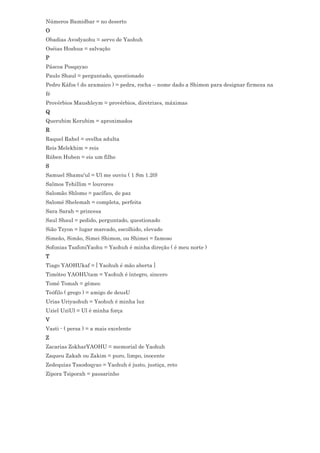 Números Bamidbar = no deserto
O
Obadias Avodyaohu = servo de Yaohuh
Oséias Hoshua = salvação
P
Páscoa Posqayao
Paulo Shaul = perguntado, questionado
Pedro Káfos ( do aramaico ) = pedra, rocha – nome dado a Shimon para designar firmeza na
fé
Provérbios Maushleym = provérbios, diretrizes, máximas
Q
Querubim Kerubim = aproximados
R
Raquel Rahel = ovelha adulta
Reis Melekhim = reis
Rúben Huben = eis um filho
S
Samuel Shamu'ul = Ul me ouviu ( 1 Sm 1.20)
Salmos Tehillim = louvores
Salomão Shlomo = pacífico, de paz
Salomé Shelemah = completa, perfeita
Sara Sarah = princesa
Saul Shaul = pedido, perguntado, questionado
Sião Tzyon = lugar marcado, escolhido, elevado
Simeão, Simão, Simei Shimon, ou Shimei = famoso
Sofonias TsafoniYaohu = Yaohuh é minha direção ( é meu norte )
T
Tiago YAOHUkaf = [ Yaohuh é mão aberta ]
Timóteo YAOHUtam = Yaohuh é íntegro, sincero
Tomé Tomah = gêmeo
Teófilo ( grego ) = amigo de deusU
Urias Uriyaohuh = Yaohuh é minha luz
Uziel UziUl = Ul é minha força
V
Vasti - ( persa ) = a mais excelente
Z
Zacarias ZokharYAOHU = memorial de Yaohuh
Zaqueu Zakah ou Zakim = puro, limpo, inocente
Zedequias Tsaodoqyao = Yaohuh é justo, justiça, reto
Zípora Tsiporah = passarinho
 
