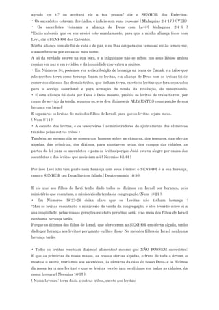 agrado em ti? ou aceitará ele a tua pessoa? diz o SENHOR dos Exércitos.
• Os sacerdotes estavam desviados, e infiéis com suas esposas; ( Malaquias 2:4-17 ) ( VER)
•   Os   sacerdotes   violaram    a   aliança    de    Deus   com   Levi:(    Malaquias   2:4-6   )
"Então sabereis que eu vos enviei este mandamento, para que a minha aliança fosse com
Levi, diz o SENHOR dos Exércitos.
Minha aliança com ele foi de vida e de paz, e eu lhas dei para que temesse; então temeu-me,
e assombrou-se por causa do meu nome.
A lei da verdade esteve na sua boca, e a iniquidade não se achou nos seus lábios; andou
comigo em paz e em retidão, e da iniquidade converteu a muitos.
• Em Números 34, podemos ver a distribuição de herança na terra de Canaã, e a tribo que
não recebeu terra como herança foram os levitas, e a aliança de Deus com os levitas foi de
comer dos dízimos das demais tribos, que tinham terra, exceto os levitas que fora separados
para o serviço sacerdotal e para armação da tenda da revelação, do tabernáculo.
• E esta aliança foi dada por Deus e Deus mesmo, proibiu os levitas de trabalharem, por
causa do serviço da tenda, separou-os, e os deu dízimos de ALIMENTOS como porção de sua
herança em Israel:
E separarás os levitas do meio dos filhos de Israel, para que os levitas sejam meus.
( Num 8:14 )
• A escolha dos levitas, e os tesoureiros ( administradores do ajuntamento dos alimentos
trazidos pelas outras tribos )
Também no mesmo dia se nomearam homens sobre as câmaras, dos tesouros, das ofertas
alçadas, das primícias, dos dízimos, para ajuntarem nelas, dos campos das cidades, as
partes da lei para os sacerdotes e para os levitas;porque Judá estava alegre por causa dos
sacerdotes e dos levitas que assistiam ali.( Neemias 12.44 )


Por isso Levi não tem parte nem herança com seus irmãos; o SENHOR é a sua herança,
como o SENHOR teu Deus lhe tem falado.( Deuteronomio 10:9 )


E eis que aos filhos de Levi tenho dado todos os dízimos em Israel por herança, pelo
ministério que executam, o ministério da tenda da congregação.(Num 18:21 )
•   Em   Numeros      18:23-24   deixa   claro   que    os    Levitas   não   tinham   herança    ;
"Mas os levitas executarão o ministério da tenda da congregação, e eles levarão sobre si a
sua iniqüidade; pelas vossas gerações estatuto perpétuo será; e no meio dos filhos de Israel
nenhuma herança terão,
Porque os dízimos dos filhos de Israel, que oferecerem ao SENHOR em oferta alçada, tenho
dado por herança aos levitas; porquanto eu lhes disse: No meiodos filhos de Israel nenhuma
herança terão.


• Todos os levitas recebiam dízimos( alimentos) mesmo que NÃO FOSSEM sacerdotes;
E que as primícias da nossa massa, as nossas ofertas alçadas, o fruto de toda a árvore, o
mosto e o azeite, traríamos aos sacerdotes, às câmaras da casa do nosso Deus; e os dízimos
da nossa terra aos levitas; e que os levitas receberiam os dízimos em todas as cidades, da
nossa lavoura.( Neemias 10:37 )
( Nossa lavoura: terra dada a outras tribos, exceto aos levitas)
 