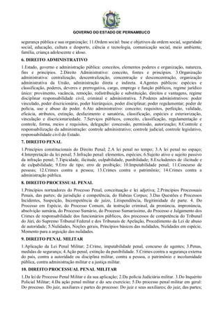 GOVERNO DO ESTADO DE PERNAMBUCO
segurança pública e sua organização; 11.Ordem social: base e objetivos da ordem social, seguridade
social, educação, cultura e desporto, ciência e tecnologia, comunicação social, meio ambiente,
família, criança adolescente e idoso.
6. DIREITO ADMINISTRATIVO
1.Estado, governo e administração pública: conceitos, elementos poderes e organização, natureza,
fins e princípios. 2.Direito Administrativo: conceito, fontes e princípios. 3.Organização
administrativa: centralização, descentralização, concentração e desconcentração, organização
administrativa da União, administração direta e indireta. 4.Agentes públicos: espécies e
classificação, poderes, deveres e prerrogativa, cargo, emprego e função públicos, regime jurídico
único: provimento, vacância, remoção, redistribuição e substituição, direitos e vantagens, regime
disciplinar responsabilidade civil, criminal e administrativa. 5.Poderes administrativos: poder
vinculado, poder discricionário, poder hierárquico, poder disciplinar; poder regulamentar; poder de
polícia, uso e abuso do poder. 6.Ato administrativo: conceito; requisitos, perfeição, validade,
eficácia, atributos, extinção, desfazimento e sanatória, classificação, espécies e exteriorização,
vinculação e discricionariedade. 7.Serviços públicos, conceito, classificação, regulamentação e
controle, forma, meios e requisitos, delegação: concessão, permissão, autorização; 8.Controle e
responsabilização da administração: controle administrativo; controle judicial, controle legislativo,
responsabilidade civil do Estado.
7. DIREITO PENAL
1.Princípios constitucionais do Direito Penal; 2.A lei penal no tempo; 3.A lei penal no espaço;
4.Interpretação da lei penal; 5.Infração penal: elementos, espécies; 6.Sujeito ativo e sujeito passivo
da infração penal; 7.Tipicidade, ilicitude, culpabilidade, punibilidade; 8.Excludentes de ilicitude e
de culpabilidade; 9.Erro de tipo; erro de proibição; 10.Imputabilidade penal; 11.Concurso de
pessoas; 12.Crimes contra a pessoa; 13.Crimes contra o patrimônio; 14.Crimes contra a
administração pública.
8. DIREITO PROCESSUAL PENAL
1.Princípios norteadores do Processo Penal, conceituação e lei adjetiva; 2.Princípios Processuais
Penais, das partes; da jurisdição e competência, do Habeas Corpus; 3.Das Questões e Processos
Incidentes, Suspeição, Incompetência de juízo, Litispendência, Ilegitimidade de parte. 4. Do
Processo em Espécie, do Processo Comum, da instrução criminal, da pronúncia, impronúncia,
absolvição sumária, do Processo Sumário, do Processo Sumaríssimo, do Processo e Julgamento dos
Crimes de responsabilidade dos funcionários públicos, dos processos de competência do Tribunal
do Júri, do Supremo Tribunal Federal e dos Tribunais de Apelação, Procedimento da Lei de abuso
de autoridade; 5.Nulidades, Noções gerais, Princípios básicos das nulidades, Nulidades em espécie,
Momento para a arguição das nulidades.
9. DIREITO PENAL MILITAR
1.Aplicação da Lei Penal Militar; 2.Crime, imputabilidade penal, concurso de agentes; 3.Penas,
medidas de segurança; 4.Ação penal, extinção da punibilidade. 5.Crimes contra a segurança externa
do país, contra a autoridade ou disciplina militar, contra a pessoa, o patrimônio e incolumidade
pública, contra administração militar e a justiça militar.
10. DIREITO PROCESSUAL PENAL MILITAR
1.Da lei de Processo Penal Militar e da sua aplicação; 2.Da polícia Judiciária militar. 3.Do Inquérito
Policial Militar; 4.Da ação penal militar e do seu exercício; 5.Do processo penal militar em geral:
Do processo. Do juiz, auxiliares e partes do processo: Do juiz e seus auxiliares; do juiz; das partes;
 