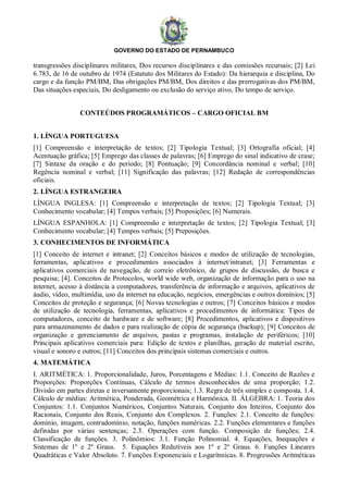 GOVERNO DO ESTADO DE PERNAMBUCO
transgressões disciplinares militares, Dos recursos disciplinares e das comissões recursais; [2] Lei
6.783, de 16 de outubro de 1974 (Estatuto dos Militares do Estado): Da hierarquia e disciplina, Do
cargo e da função PM/BM, Das obrigações PM/BM, Dos direitos e das prerrogativas dos PM/BM,
Das situações especiais, Do desligamento ou exclusão do serviço ativo, Do tempo de serviço.
CONTEÚDOS PROGRAMÁTICOS – CARGO OFICIAL BM
1. LÍNGUA PORTUGUESA
[1] Compreensão e interpretação de textos; [2] Tipologia Textual; [3] Ortografia oficial; [4]
Acentuação gráfica; [5] Emprego das classes de palavras; [6] Emprego do sinal indicativo de crase;
[7] Sintaxe da oração e do período; [8] Pontuação; [9] Concordância nominal e verbal; [10]
Regência nominal e verbal; [11] Significação das palavras; [12] Redação de correspondências
oficiais.
2. LÍNGUA ESTRANGEIRA
LÍNGUA INGLESA: [1] Compreensão e interpretação de textos; [2] Tipologia Textual; [3]
Conhecimento vocabular; [4] Tempos verbais; [5] Proposições; [6] Numerais.
LÍNGUA ESPANHOLA: [1] Compreensão e interpretação de textos; [2] Tipologia Textual; [3]
Conhecimento vocabular; [4] Tempos verbais; [5] Preposições.
3. CONHECIMENTOS DE INFORMÁTICA
[1] Conceito de internet e intranet; [2] Conceitos básicos e modos de utilização de tecnologias,
ferramentas, aplicativos e procedimentos associados à internet/intranet; [3] Ferramentas e
aplicativos comerciais de navegação, de correio eletrônico, de grupos de discussão, de busca e
pesquisa; [4]. Conceitos de Protocolos, world wide web, organização de informação para o uso na
internet, acesso à distância a computadores, transferência de informação e arquivos, aplicativos de
áudio, vídeo, multimídia, uso da internet na educação, negócios, emergências e outros domínios; [5]
Conceitos de proteção e segurança; [6] Novas tecnologias e outros; [7] Conceitos básicos e modos
de utilização de tecnologia, ferramentas, aplicativos e procedimentos de informática: Tipos de
computadores, conceito de hardware e de software; [8] Procedimentos, aplicativos e dispositivos
para armazenamento de dados e para realização de cópia de segurança (backup); [9] Conceitos de
organização e gerenciamento de arquivos, pastas e programas, instalação de periféricos; [10]
Principais aplicativos comerciais para: Edição de textos e planilhas, geração de material escrito,
visual e sonoro e outros; [11] Conceitos dos principais sistemas comerciais e outros.
4. MATEMÁTICA
I. ARITMÉTICA: 1. Proporcionalidade, Juros, Porcentagens e Médias: 1.1. Conceito de Razões e
Proporções: Proporções Contínuas, Cálculo de termos desconhecidos de uma proporção; 1.2.
Divisão em partes diretas e inversamente proporcionais; 1.3. Regra de três simples e composta. 1.4.
Cálculo de médias: Aritmética, Ponderada, Geométrica e Harmônica. II. ÁLGEBRA: 1. Teoria dos
Conjuntos: 1.1. Conjuntos Numéricos, Conjuntos Naturais, Conjunto dos Inteiros, Conjunto dos
Racionais, Conjunto dos Reais, Conjunto dos Complexos. 2. Funções: 2.1. Conceito de funções:
domínio, imagem, contradomínio, notação, funções numéricas. 2.2. Funções elementares e funções
definidas por várias sentenças; 2.3. Operações com função. Composição de funções; 2.4.
Classificação de funções. 3. Polinômios: 3.1. Função Polinomial. 4. Equações, Inequações e
Sistemas de 1º e 2º Graus. 5. Equações Redutíveis aos 1º e 2º Graus. 6. Funções Lineares
Quadráticas e Valor Absoluto. 7. Funções Exponenciais e Logarítmicas. 8. Progressões Aritméticas
 
