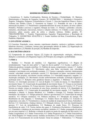 GOVERNO DO ESTADO DE PERNAMBUCO
e Geométricas. 9. Análise Combinatória, Binômio de Newton e Probabilidade. 10. Matrizes,
Determinantes e Sistemas de Equações Lineares. III. GEOMETRIA: 1. Introdução à Geometria:
Ângulos, Triângulos, Polígonos, Circunferência e Círculo. 2. Área das Superfícies Planas e Áreas e
Volumes dos Sólidos Usuais. 3. Geometria no Espaço: 3.1. Postulado da reta e do plano;
intersecção de planos. 3.2. Paralelismos e perpendicularismos de retas, de planos, de retas e planos.
Poliedros, Poliedros convexos e regulares. Relação de Euler; 3.3. Prismas e pirâmides: conceito,
elementos, classificação, transversais, troncos e relações métricas; 3.4. Cilindro e cone: conceitos,
elementos, plano secante, parte da esfera e relações métricas. Sólidos gerados. IV.
TRIGONOMETRIA: 1. Funções Trigonométricas, Equações Trigonométricas e Resolução de
Triângulos. V. GEOMETRIA ANALÍTICA: 1. Estudo Analítico da Reta, Circunferência, Elipse,
Parábola e Hipérbole.
5. ESTATÍSTICA BÁSICA
[1] Conceitos: População, censo, amostra, experimento aleatório, variáveis e atributos, variáveis
aleatórias discretas e contínuas, normas para apresentação tabular de dados; [2] Organização de
dados estatísticos; [3] Medidas de posição; [4] Medidas de dispersão.
6. RACIOCÍNIO LÓGICO
[1] Compreensão de estruturas lógicas; [2] Lógica de argumentação: analogias, inferências,
deduções e conclusões; [3] Diagramas lógicos; [4] Princípios da contagem e probabilidade.
7. FÍSICA
1. Medidas: 1.1. Precisão de medidas; 1.2. Algarismos significativos; 1.3. Regras de
arredondamento: “regra do mais pobre” e “regra do desvio padrão”; 1.4. Escalas e gráficos; 1.5.
Ordem de grandeza e notação científica; 1.6. Padrões de massa, comprimento e tempo; 1.7. Análise
dimensional. 2. Cinemática: 2.1. Movimento sobre uma linha: movimento com velocidade
constante e movimento com aceleração constante. 2.2. Vetores e operações vetoriais: deslocamento
vetorial, velocidade vetorial, aceleração vetorial; 2.3. Movimento no plano: movimento relativo,
movimento dos projéteis, movimento circular uniforme; 2.4. Velocidade tangencial e angular; 2.5.
Aceleração centrípeta; 2.6. Movimento circular uniformemente acelerado: aceleração tangencial e
aceleração total; 2.7. Relações entre grandezas lineares e angulares. 3. Dinâmica: 3.1. As leis de
Newton; 3.2. Gravitação universal; 3.3. Leis de Kepler; 3.4. Centro de massa; 3.5. Quantidade de
movimento linear; 3.6. Conservação da quantidade de movimento linear; 3.7. Forças no movimento
curvilíneo: Força centrípeta; 3.8. Forças inerciais: força centrífuga e força de Coriolis; 3.9. 2ª Lei de
Newton na rotação: torque ou momento de uma força, momento de inércia; 3.10. Quantidade de
movimento angular; 3.11. Conservação da quantidade de movimento angular. 3.12. Equilíbrio de
translação e rotação. 4. Energia Mecânica: 4.1. Trabalho e Energia; 4.2. Energia cinética de
translação e de rotação; 4.3. Energia potencial: elástica e gravitacional; 4.4. Conservação da energia
mecânica. 4.5. Choques mecânicos; 4.6. Potência mecânica; 4.7. Dissipação da energia; 4.8.
Rendimento de uma máquina. 5. Termologia: 5.1. Estados físicos da matéria; 5.2. Conceito de
temperatura e de calor; 5.3 Termômetros e escalas de medida da temperatura (Celsius, Fahrenheit e
Kelvin); 5.4. Calorimetria e balanço térmico; 5.5. Dilatação térmica. 5.6. Leis das transformações
gasosas; 5.7. Leis da termodinâmica; 5.8. Mudanças de estado físico; 5.9. Processos de
transferência de calor; 5.10. Teoria cinética dos gases. 6. Fenômenos Oscilatórios e Ondulatórios:
6.1. Cinemática e dinâmica do movimento oscilatório: pêndulos; 6.2. Ondas: propagação de pulsos
em um meio material. 6.3. Reflexão e refração de pulsos no ponto de separação de dois meios; 6.4.
Ondas Longitudinais; 6.5. Ondas Transversais; 6.6. Ondas Progressivas; 6.7. Ondas Estacionárias;
6.8. Efeito Doppler; 6.9. Ondas sonoras: medidas em Decibéis; 6.10. Ondas ultra-sônicas: a barreira
do som. 6.11 Funcionamento do ouvido humano: limiar de audição. 7. Hidrostática: 7.1. Princípio
 
