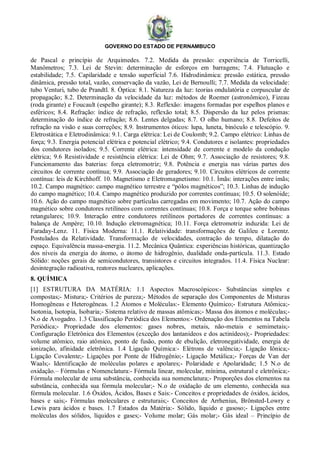 GOVERNO DO ESTADO DE PERNAMBUCO
de Pascal e princípio de Arquimedes. 7.2. Medida da pressão: experiência de Torricelli,
Manômetros; 7.3. Lei de Stevin: determinação de esforços em barragens; 7.4. Flutuação e
estabilidade; 7.5. Capilaridade e tensão superficial 7.6. Hidrodinâmica: pressão estática, pressão
dinâmica, pressão total, vazão, conservação da vazão, Lei de Bernoulli; 7.7. Medida da velocidade:
tubo Venturi, tubo de Prandtl. 8. Óptica: 8.1. Natureza da luz: teorias ondulatória e corpuscular de
propagação; 8.2. Determinação da velocidade da luz: métodos de Roemer (astronômico), Fizeau
(roda girante) e Foucault (espelho girante); 8.3. Reflexão: imagens formadas por espelhos planos e
esféricos; 8.4. Refração: índice de refração, reflexão total; 8.5. Dispersão da luz pelos prismas:
determinação do índice de refração; 8.6. Lentes delgadas; 8.7. O olho humano; 8.8. Defeitos de
refração na visão e suas correções; 8.9. Instrumentos óticos: lupa, luneta, binóculo e telescópio. 9.
Eletrostática e Eletrodinâmica: 9.1. Carga elétrica: Lei de Coulomb; 9.2. Campo elétrico: Linhas de
força; 9.3. Energia potencial elétrica e potencial elétrico; 9.4. Condutores e isolantes: propriedades
dos condutores isolados; 9.5. Corrente elétrica: intensidade de corrente e modelo da condução
elétrica; 9.6 Resistividade e resistência elétrica: Lei de Ohm; 9.7. Associação de resistores; 9.8.
Funcionamento das baterias: força eletromotriz; 9.8. Potência e energia nas várias partes dos
circuitos de corrente contínua; 9.9. Associação de geradores; 9.10. Circuitos elétricos de corrente
contínua: leis de Kirchhoff. 10. Magnetismo e Eletromagnetismo: 10.1. Ímãs: interações entre ímãs;
10.2. Campo magnético: campo magnético terrestre e “pólos magnéticos”; 10.3. Linhas de indução
do campo magnético; 10.4. Campo magnético produzido por correntes contínuas; 10.5. O solenóide;
10.6. Ação do campo magnético sobre partículas carregadas em movimento; 10.7. Ação do campo
magnético sobre condutores retilíneos com correntes contínuas; 10.8. Força e torque sobre bobinas
retangulares; 10.9. Interação entre condutores retilíneos portadores de correntes contínuas: a
balança de Ampère; 10.10. Indução eletromagnética; 10.11. Força eletromotriz induzida: Lei de
Faraday-Lenz. 11. Física Moderna: 11.1. Relatividade: transformações de Galileu e Lorentz.
Postulados da Relatividade. Transformação de velocidades, contração do tempo, dilatação do
espaço. Equivalência massa-energia. 11.2. Mecânica Quântica: experiências históricas, quantização
dos níveis da energia do átomo, o átomo de hidrogênio, dualidade onda-partícula. 11.3. Estado
Sólido: noções gerais de semicondutores, transistores e circuitos integrados. 11.4. Física Nuclear:
desintegração radioativa, reatores nucleares, aplicações.
8. QUÍMICA
[1] ESTRUTURA DA MATÉRIA: 1.1 Aspectos Macroscópicos:- Substâncias simples e
compostas;- Mistura;- Critérios de pureza;- Métodos de separação dos Componentes de Misturas
Homogêneas e Heterogêneas. 1.2 Átomos e Moléculas:- Elemento Químico;- Estrutura Atômica;-
Isotonia, Isotopia, Isobaria;- Sistema relativo de massas atômicas;- Massa dos átomos e moléculas;-
N.o de Avogadro. 1.3 Classificação Periódica dos Elementos:- Ordenação dos Elementos na Tabela
Periódica;- Propriedade dos elementos: gases nobres, metais, não-metais e semimetais;-
Configuração Eletrônica dos Elementos (exceção dos lantanídeos e dos actinídeos);- Propriedades:
volume atômico, raio atômico, ponto de fusão, ponto de ebulição, eletronegatividade, energia de
ionização, afinidade eletrônica. 1.4 Ligação Química:- Elétrons de valência;- Ligação Iônica;-
Ligação Covalente;- Ligações por Ponte de Hidrogênio;- Ligação Metálica;- Forças de Van der
Waals;- Identificação de moléculas polares e apolares;- Polaridade e Apolaridade; 1.5 N.o de
oxidação.– Fórmulas e Nomenclatura:- Fórmula linear, molecular, mínima, estrutural e eletrônica;-
Fórmula molecular de uma substância, conhecida sua nomenclatura;- Proporções dos elementos na
substância, conhecida sua fórmula molecular;- N.o de oxidação de um elemento, conhecida sua
fórmula molecular. 1.6 Óxidos, Ácidos, Bases e Sais:- Conceitos e propriedades de óxidos, ácidos,
bases e sais;- Fórmulas moleculares e estruturais;- Conceitos de Arrhenius, Brönsted-Lowry e
Lewis para ácidos e bases. 1.7 Estados da Matéria:- Sólido, líquido e gasoso;- Ligações entre
moléculas dos sólidos, líquidos e gases;- Volume molar; Gás molar;- Gás ideal – Princípio de
 