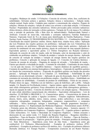 GOVERNO DO ESTADO DE PERNAMBUCO
Avogadro;- Mudanças de estado. 1.8 Soluções:- Conceito de solvente, soluto, fase, coeficiente de
solubilidade;- Solventes polares e apolares; Soluções iônicas e moleculares; - Solução molar,
solução normal, fração molar;- Unidades para exprimir a concentração das soluções;- Preparo de
soluções;- Mistura de soluções;- Adição de soluto e/ou solvente a uma dada solução. 1.9 Estrutura
Nuclear:- Propriedades das emissões radioativas;- Efeitos provocados pelas emissões radioativas:
efeitos térmicos, efeitos de ionização e efeitos químicos;- Variação do N.o de massa e N.o atômico
com a emissão de partículas Alfa e Beta (leis de radioatividade);- Radioatividade Natural e
Artificial;- Conceito de meia-vida, vida-média e constante radioativa; Famílias Radioativas
Naturais;- Expressão Geral do N.o de massa para identificação da Família Radioativa;- Fissão
Nuclear; Fusão Nuclear. [2] TRANSFORMAÇÃO DA MATÉRIA: 2.1 – Combinações Químicas:-
Classificação das reações químicas: análise, síntese, dupla troca, simples troca, redox;- Aplicação
das Leis Ponderais das reações químicas em problemas;- Aplicação das Leis Volumétricas das
reações químicas em problemas;- Relação massa/volume numa reação química;- Aplicação do
conceito de rendimento de uma reação química; Ajuste de coeficiente de uma equação Química;-
Equivalente químico e equivalente grama. 2.2. Efeitos Energéticos nas Reações Químicas:-
Aplicação do conceito de calor de reação, calor de formação, calor de decomposição e calor de
combustão em problemas simples;- Variação da entalpia e variação da energia interna;- Aplicação
do conceito de variação da entalpia e variação da energia interna das reações químicas em
problemas;- Conceito e aplicação da energia de ligação. 2.3. Conceitos de Cinética Química: -
Conceito de energia de ativação; - Diagrama de energia de ativação; - Velocidade de reação; -
Fatores que alteram a velocidade da reação; - Constante de velocidade; - Catalizador de uma reação;
- Lei da ação das massas. 2.4. Equilíbrio Químico: - Aspecto dinâmico do equilíbrio químico; -
Constante de equilíbrio em sistemas homogêneos e heterogêneos; - Expressão do equilíbrio químico
em função das concentrações molares; - Expressão do equilíbrio químico em função das pressões
parciais; - Aplicação do Princípio de Le Chatelier. 2.5. Solubilidade: - Solubilidade de uma
substância em um determinado solvente: - Aplicação de grau de dissociação, fator de V'antHoff e
constantes de ionização dos eletrólitos em problemas simples; - Equilíbrio iônico; - Solubilidade em
água - produto de solubilidade; - Constante do produto de solubilidade; - Efeito de ion comum; -
Produto iônico de água; - Hidrólise (cte de hidrólise e grau de hidrólise);- pH e pOH; - Solução
tampão. 2.6. Reações de Oxi-Redução (redox): - Agente redutor, agente oxidante; - Mecanismo de
uma célula eletroquímica galvânica; Força eletromotriz de uma célula eletroquímica galvânica; -
Ajuste de equação de redox; - Conceito de eletrólise em fusão e em solução aquosa; - Mecanismos
de uma célula eletrolítica (caracterização dos eletrodos); - Equivalente eletroquímico; - Leis de
eletrólise. [3] QUÍMICA ORGÂNICA: 3.1. Características gerais: - Características do átomo de
carbono na formação de cadeias e ligações covalentes; - Funções orgânicas: hidrocarbonetos,
álcoois, fenóis, enóis, aldeídos, éteres, ésteres, cetonas, ácidos carboxílicos e seus derivados,
compostos nitrogenados, compostos halogenados, compostos organometílicos e compostos
sulfurados; - Séries homólogas, isólogas e heterólogas; - Relação grupamento funcional e
reatividade química. 3.2. Representação das Moléculas Orgânicas: - Nomenclatura usual e IUPAC;
- Fórmulas gerais das diferentes funções orgânicas; - Isomeria plana; - Isomeria espacial; 3.3.
Ligação Química em Compostos Orgânicos: - Ligações sigma e Pi; - Ligações polares e apolares;-
Cisões moleculares; 3.4. Acidez e Basicidade em Compostos Orgânicos: - Ordem crescente e
decrescente do seu caráter ácido. 3.5. Estudo das Reações Orgânicas: - Reagentes eletrófilos e
nucleófilos; - Tipos de Reações. [4] QUÍMICA APLICADA: 4.1. Petróleo: - Tipos de Petróleo; -
Métodos usuais de prospecção; - Aspectos gerais da extração; - Principais produtos da destilação;
4.2. Xisto Betuminoso: - Importância como fonte de óleo bruto; - Importância como gás
combustível. 4.3. Polímeros (Macromolecular): - Exemplos de polímeros vinílicos (PVC,
polietileno); - Exemplos de polímeros acrílicos (lã sintética, etc); - Exemplos de polímeros diênicos
(borracha sintética). 4.4. Energia Nuclear: - Componentes essenciais de um Reator Nuclear;-
 