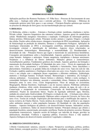 GOVERNO DO ESTADO DE PERNAMBUCO
Aplicações pacíficas dos Reatores Nucleares. 4.5. Pilha Seca: - Processo de funcionamento de uma
pilha seca; - Analogia entre pilha seca e corrosão galvânica. 4.6. Siderurgia: - Diferença de
composição química entre ferro gusa e o aço comum; - Principais Reações químicas que ocorrem
no processo de obtenção do ferro gusa e na sua transformação para aço comum.
9. BIOLOGIA
[1] Moléculas, células e tecidos – Estrutura e fisiologia celular: membrana, citoplasma e núcleo.
Divisão celular. Aspectos bioquímicos das estruturas celulares. Aspectos gerais do metabolismo
celular. Metabolismo energético: fotossíntese e respiração. Codificação da informação genética.
Síntese protéica. Diferenciação celular. Principais tecidos animais e vegetais. Origem e evolução
das células. Noções sobre células-tronco, clonagem e tecnologia do DNA recombinante. Aplicações
de biotecnologia na produção de alimentos, fármacos e componentes biológicos. Aplicações de
tecnologias relacionadas ao DNA a investigações científicas, determinação da paternidade,
investigação criminal e identificação de indivíduos. Aspectos éticos relacionados ao
desenvolvimento biotecnológico. Biotecnologia e sustentabilidade. [2] Hereditariedade e
diversidade da vida – Princípios básicos que regem a transmissão de características hereditárias.
Concepções pré-mendelianas sobre a hereditariedade. Aspectos genéticos do funcionamento do
corpo humano. Antígenos e anticorpos. Grupos sanguíneos, transplantes e doenças autoimunes.
Neoplasias e a influência de fatores ambientais. Mutações gênicas e cromossômicas.
Aconselhamento genético. Fundamentos genéticos da evolução. Aspectos genéticos da formação e
manutenção da diversidade biológica. [3] Identidade dos seres vivos – Níveis de organização dos
seres vivos. Vírus, procariontes e eucariontes. Autótrofos e heterótrofos. Seres unicelulares e
pluricelulares. Sistemática e as grandes linhas da evolução dos seres vivos. Tipos de ciclo de vida.
Evolução e padrões anatômicos e fisiológicos observados nos seres vivos. Funções vitais dos seres
vivos e sua relação com a adaptação desses organismos a diferentes ambientes. Embriologia,
anatomia e fisiologia humana. Evolução humana. Biotecnologia e sistemática. [4] Ecologia e
ciências ambientais – Ecossistemas. Fatores bióticos e abióticos. Habitat e nicho ecológico. A
comunidade biológica: teia alimentar, sucessão e comunidade clímax. Dinâmica de populações.
Interações entre os seres vivos. Ciclos biogeoquímicos. Fluxo de energia no ecossistema.
Biogeografia. Biomas brasileiros. Exploração e uso de recursos naturais. Problemas ambientais:
mudanças climáticas, efeito estufa; desmatamento; erosão; poluição da água, do solo e do ar.
Conservação e recuperação de ecossistemas. Conservação da biodiversidade. Tecnologias
ambientais. Noções de saneamento básico. Noções de legislação ambiental: água, florestas,
unidades de conservação; biodiversidade. [5] Origem e evolução da vida – A biologia como ciência:
história, métodos, técnicas e experimentação. Hipóteses sobre a origem do Universo, da Terra e dos
seres vivos. Teorias de evolução. Explicações pré-darwinistas para a modificação das espécies. A
teoria evolutiva de Charles Darwin. Teoria sintética da evolução. Seleção artificial e seu impacto
sobre ambientes naturais e sobre populações humanas. [6] Qualidade de vida das populações
humanas – Aspectos biológicos da pobreza e do desenvolvimento humano. Indicadores sociais,
ambientais e econômicos. Índice de desenvolvimento humano. Principais doenças que afetam a
população brasileira: caracterização, prevenção e profilaxia. Noções de primeiros socorros. Doenças
sexualmente transmissíveis. Aspectos sociais da biologia: uso indevido de drogas; gravidez na
adolescência; obesidade. Violência e segurança pública. Exercícios físicos e vida saudável.
Aspectos biológicos do desenvolvimento sustentável. Legislação e cidadania.
10. DIREITO CONSTITUCIONAL
1.Direito Constitucional: natureza, conceito e objeto. Perspectiva sociológica, política, jurídica;
fontes formais; concepção positiva. 2.Constituição: sentido sociológico; sentido político e jurídico:
 