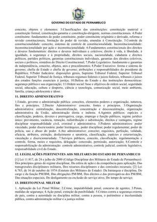 GOVERNO DO ESTADO DE PERNAMBUCO
conceito, objetos e elementos. 3.Classificações das constituições: constituição material e
constituição formal, constituição-garantia e constituição-dirigente, normas constitucionais. 4.Poder
constituinte: fundamentos do poder constituinte, poder constituinte originário e derivado, reforma e
revisão constitucionais, limitação do poder de revisão, emendas à Constituição. 5.Controle de
constitucionalidade: conceito; sistemas de controle de constitucionalidade. Inconstitucionalidade:
inconstitucionalidade por ação e inconstitucionalidade. 6.Fundamentos constitucionais dos direitos
e deveres fundamentais: direitos e deveres individuais e coletivos; direito à vida, à liberdade, à
igualdade, à segurança e à propriedade, direitos sociais, nacionalidade, cidadania e direitos
políticos, partidos políticos, garantias constitucionais individuais, garantias dos direitos coletivos,
sociais e políticos, remédios do Direito Constitucional; 7.Poder Legislativo: fundamento e garantias
de independência, conceito, objetos, atos e procedimentos; 8.Poder Executivo: forma e sistema de
governo; chefia de Estado e chefia de governo; atribuições e responsabilidades do presidente da
República; 9.Poder Judiciário: disposições gerais, Supremo Tribunal Federal, Superior Tribunal
Federal, Superior Tribunal de Justiça, tribunais regionais federais e juízes federais, tribunais e juízes
dos estados funções essenciais à justiça; 10.Defesa do Estado e das instituições democráticas:
segurança pública e sua organização; 11.Ordem social: base e objetivos da ordem social, seguridade
social, educação, cultura e desporto, ciência e tecnologia, comunicação social, meio ambiente,
família, criança adolescente e idoso.
11. DIREITO ADMINISTRATIVO
1.Estado, governo e administração pública: conceitos, elementos poderes e organização, natureza,
fins e princípios. 2.Direito Administrativo: conceito, fontes e princípios. 3.Organização
administrativa: centralização, descentralização, concentração e desconcentração, organização
administrativa da União, administração direta e indireta. 4.Agentes públicos: espécies e
classificação, poderes, deveres e prerrogativa, cargo, emprego e função públicos, regime jurídico
único: provimento, vacância, remoção, redistribuição e substituição, direitos e vantagens, regime
disciplinar responsabilidade civil, criminal e administrativa. 5.Poderes administrativos: poder
vinculado, poder discricionário, poder hierárquico, poder disciplinar; poder regulamentar; poder de
polícia, uso e abuso do poder. 6.Ato administrativo: conceito; requisitos, perfeição, validade,
eficácia, atributos, extinção, desfazimento e sanatória, classificação, espécies e exteriorização,
vinculação e discricionariedade. 7.Serviços públicos, conceito, classificação, regulamentação e
controle, forma, meios e requisitos, delegação: concessão, permissão, autorização; 8.Controle e
responsabilização da administração: controle administrativo; controle judicial, controle legislativo,
responsabilidade civil do Estado.
12. LEGISLAÇÕES PERTINENTES AOS MILITARES DO ESTADO DE PERNAMBUCO
[1] Lei 11.817, de 24 e julho de 2000 (Código Disciplinar dos Militares do Estado de Pernambuco):
Dos princípios gerais do regime disciplinar, Da esfera de ação e da competência para aplicação, Das
transgressões disciplinares militares, Dos recursos disciplinares e das comissões recursais; [2] Lei
6.783, de 16 de outubro de 1974 (Estatuto dos Militares do Estado): Da hierarquia e disciplina, Do
cargo e da função PM/BM, Das obrigações PM/BM, Dos direitos e das prerrogativas dos PM/BM,
Das situações especiais, Do desligamento ou exclusão do serviço ativo, Do tempo de serviço.
13. DIREITO PENAL MILITAR
1. Aplicação da Lei Penal Militar; 2.Crime, imputabilidade penal, concurso de agentes; 3.Penas,
medidas de segurança; 4.Ação penal, extinção da punibilidade. 5.Crimes contra a segurança externa
do país, contra a autoridade ou disciplina militar, contra a pessoa, o patrimônio e incolumidade
pública, contra administração militar e a justiça militar.
 
