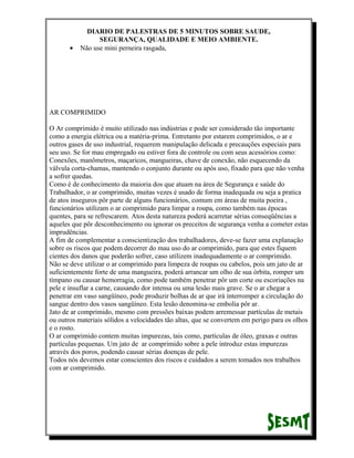 •

DIARIO DE PALESTRAS DE 5 MINUTOS SOBRE SAUDE,
SEGURANÇA, QUALIDADE E MEIO AMBIENTE.
Não use mini perneira rasgada,

AR COMPRIMIDO
O Ar comprimido é muito utilizado nas indústrias e pode ser considerado tão importante
como a energia elétrica ou a matéria-prima. Entretanto por estarem comprimidos, o ar e
outros gases de uso industrial, requerem manipulação delicada e precauções especiais para
seu uso. Se for mau empregado ou estiver fora de controle ou com seus acessórios como:
Conexões, manômetros, maçaricos, mangueiras, chave de conexão, não esquecendo da
válvula corta-chamas, mantendo o conjunto durante ou após uso, fixado para que não venha
a sofrer quedas.
Como é de conhecimento da maioria dos que atuam na área de Segurança e saúde do
Trabalhador, o ar comprimido, muitas vezes é usado de forma inadequada ou seja a pratica
de atos inseguros pôr parte de alguns funcionários, comum em áreas de muita poeira ,
funcionários utilizam o ar comprimido para limpar a roupa, como também nas épocas
quentes, para se refrescarem. Atos desta natureza poderá acarretar sérias conseqüências a
aqueles que pôr desconhecimento ou ignorar os preceitos de segurança venha a cometer estas
imprudências.
A fim de complementar a conscientização dos trabalhadores, deve-se fazer uma explanação
sobre os riscos que podem decorrer do mau uso do ar comprimido, para que estes fiquem
cientes dos danos que poderão sofrer, caso utilizem inadequadamente o ar comprimido.
Não se deve utilizar o ar comprimido para limpeza de roupas ou cabelos, pois um jato de ar
suficientemente forte de uma mangueira, poderá arrancar um olho de sua órbita, romper um
tímpano ou causar hemorragia, como pode também penetrar pôr um corte ou escoriações na
pele e insuflar a carne, causando dor intensa ou uma lesão mais grave. Se o ar chegar a
penetrar em vaso sangüíneo, pode produzir bolhas de ar que irá interromper a circulação do
sangue dentro dos vasos sangüíneo. Esta lesão denomina-se embolia pôr ar.
Jato de ar comprimido, mesmo com pressões baixas podem arremessar partículas de metais
ou outros materiais sólidos a velocidades tão altas, que se convertem em perigo para os olhos
e o rosto.
O ar comprimido contem muitas impurezas, tais como, partículas de óleo, graxas e outras
partículas pequenas. Um jato de ar comprimido sobre a pele introduz estas impurezas
através dos poros, podendo causar sérias doenças de pele.
Todos nós devemos estar conscientes dos riscos e cuidados a serem tomados nos trabalhos
com ar comprimido.

 