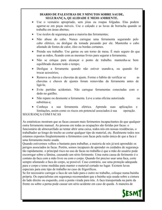 DIARIO DE PALESTRAS DE 5 MINUTOS SOBRE SAUDE,
SEGURANÇA, QUALIDADE E MEIO AMBIENTE.
• Use o vestuário apropriado, sem jóias ou roupas folgadas. Elas podem
agarrar-se em peças móveis. Use o calçado e as luvas de borracha quando se
trabalha em áreas abertas;
• Use óculos de segurança para a maioria das ferramentas;
•

Não abuse do cabo. Nunca carregue uma ferramenta segurando pelo
cabo elétrico, ou desligue da tomada puxando por ele. Mantenha o cabo
afastado de fontes de calor, óleo ou bordas cortantes.
• Prenda seu trabalho. Use garras ou um torno de mesa. É mais seguro do que
usar as mãos, ficando com as mesmas livres para segurar a ferramenta;
• Não se estique para alcançar o ponto de trabalho. mantenha-se bem
equilibrado durante todo o tempo;
• Desligue a ferramenta quando não estiver usando-a, ou quando for
trocar acessórios;
• Remova as chaves e chavetas de ajuste. Forme o hábito de verificar se
as
chavetas e chaves de ajustes foram removidas da ferramenta antes de
ligá-la;
• Evite partidas acidentais. Não carregue ferramentas conectadas com o
dedo no gatilho;
• Não repare ou desmonte a ferramenta. Leve a uma oficina autorizada
ou
substitua-a;
• Conheça a sua ferramenta elétrica. Aprenda suas aplicações e
limitações, assim como os riscos em potencial associados á sua
operação.
SEGURANÇA COM FACAS
As estatísticas mostram que as facas causam mais ferimentos incapacitantes do que qualquer
outra ferramenta manual. As pessoas em todas as ocupações são feridas por facas: o
funcionário de almoxarifado ao tentar abrir uma caixa, todos nós em nossas residências, o
trabalhador ao longo do trecho ao cortar qualquer tipo de material, etc. Realmente todos nos
estamos expostos freqüentemente a ferimentos com facas pela razão única de que a faca é
uma ferramenta muito usada.
Quando estivermos velhos o bastante para trabalhar, a maioria de nós já terá aprendido os
perigos associados às facas. Porém, somos incapazes de aprender os cuidados de segurança
tão rapidamente. o principal risco no uso de facas no trabalho é que a mão do usuário pode
escorregar sobre a lâmina, causando um sério ferimento. Uma outra causa de ferimento é o
contato da faca com a mão livre ou com o corpo. Quando for preciso usar uma faca, corte
sempre afastando a faca do corpo, se possível. Caso contrário, use uma proteção adequada
para o corpo e tome medidas para manter o material cortado no lugar. Existem luvas
especiais para este tipo de trabalho no caso de frigoríficos.
Se for necessário carregar a faca de um lado para o outro no trabalho, coloque numa bainha
própria. Os especialistas em segurança recomendam que a bainha seja usada sobre a cintura
do lado direito ou esquerdo, com a ponta virada para trás. A faca transportada na parte da
frente ou sobre a perna pode causar um sério acidente em caso de queda. A maneira de

 