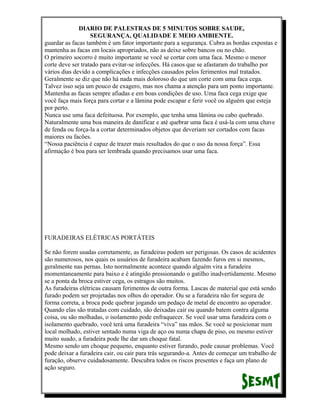 DIARIO DE PALESTRAS DE 5 MINUTOS SOBRE SAUDE,
SEGURANÇA, QUALIDADE E MEIO AMBIENTE.
guardar as facas também é um fator importante para a segurança. Cubra as bordas expostas e
mantenha as facas em locais apropriados, não as deixe sobre bancos ou no chão.
O primeiro socorro é muito importante se você se cortar com uma faca. Mesmo o menor
corte deve ser tratado para evitar-se infecções. Há casos que se afastaram do trabalho por
vários dias devido a complicações e infecções causados pelos ferimentos mal tratados.
Geralmente se diz que não há nada mais doloroso do que um corte com uma faca cega.
Talvez isso seja um pouco de exagero, mas nos chama a atenção para um ponto importante.
Mantenha as facas sempre afiadas e em boas condições de uso. Uma faca cega exige que
você faça mais força para cortar e a lâmina pode escapar e ferir você ou alguém que esteja
por perto.
Nunca use uma faca defeituosa. Por exemplo, que tenha uma lâmina ou cabo quebrado.
Naturalmente uma boa maneira de danificar e até quebrar uma faca é usá-la com uma chave
de fenda ou força-la a cortar determinados objetos que deveriam ser cortados com facas
maiores ou facões.
“Nossa paciência é capaz de trazer mais resultados do que o uso da nossa força”. Essa
afirmação é boa para ser lembrada quando precisamos usar uma faca.

FURADEIRAS ELÉTRICAS PORTÁTEIS
Se não forem usadas corretamente, as furadeiras podem ser perigosas. Os casos de acidentes
são numerosos, nos quais os usuários de furadeira acabam fazendo furos em si mesmos,
geralmente nas pernas. Isto normalmente acontece quando alguém vira a furadeira
momentaneamente para baixo e é atingido pressionando o gatilho inadvertidamente. Mesmo
se a ponta da broca estiver cega, os estragos são muitos.
As furadeiras elétricas causam ferimentos de outra forma. Lascas de material que está sendo
furado podem ser projetadas nos olhos do operador. Ou se a furadeira não for segura de
forma correta, a broca pode quebrar jogando um pedaço de metal de encontro ao operador.
Quando elas são tratadas com cuidado, são deixadas cair ou quando batem contra alguma
coisa, ou são molhadas, o isolamento pode enfraquecer. Se você usar uma furadeira com o
isolamento quebrado, você terá uma furadeira “viva” nas mãos. Se você se posicionar num
local molhado, estiver sentado numa viga de aço ou numa chapa de piso, ou mesmo estiver
muito suado, a furadeira pode lhe dar um choque fatal.
Mesmo sendo um choque pequeno, enquanto estiver furando, pode causar problemas. Você
pode deixar a furadeira cair, ou cair para trás segurando-a. Antes de começar um trabalho de
furação, observe cuidadosamente. Descubra todos os riscos presentes e faça um plano de
ação seguro.

 